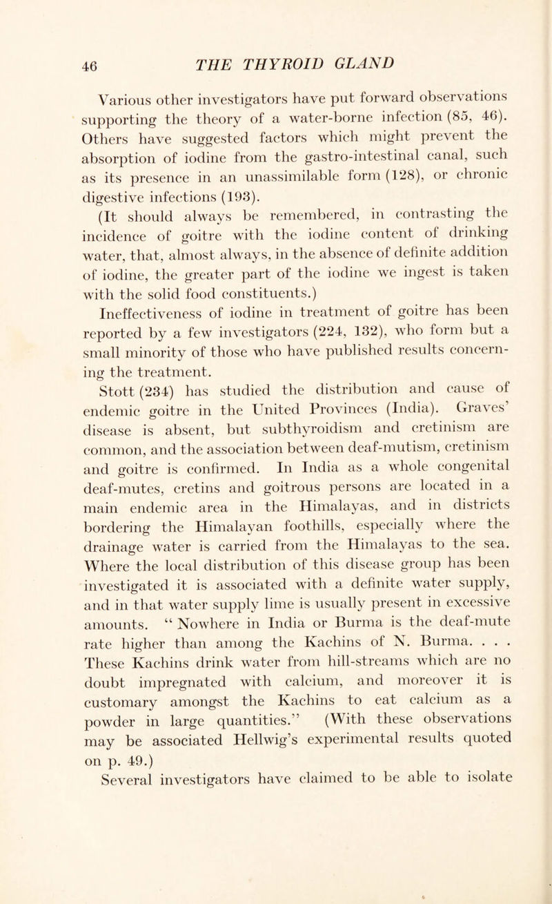 Various other investigators have put forward observations supporting the theory of a water-borne infection (85, 46). Others have suggested factors which might prevent the absorption of iodine from the gastro-intestinal canal, such as its presence in an unassimilable form (128), or chronic digestive infections (193). (It should always be remembered, in contrasting the incidence of goitre with the iodine content oi drinking water, that, almost always, in the absence of definite addition of iodine, the greater part of the iodine we ingest is taken with the solid food constituents.) Ineffectiveness of iodine in treatment of goitre has been reported by a few investigators (224, 132), who form but a small minority of those who have published results concern¬ ing the treatment. Stott (234) has studied the distribution and cause of endemic goitre in the United Provinces (India). Graves disease is absent, but subthyroidism and cretinism are common, and the association between deaf-mutism, cretinism and goitre is confirmed. In India as a whole congenital deaf-mutes, cretins and goitrous persons are located in a main endemic area in the Himalayas, and in districts bordering the Himalayan foothills, especially where the drainage water is carried from the Himalayas to the sea. Where the local distribution of this disease group has been investigated it is associated with a definite water supply, and in that water supply lime is usually present in excessive amounts. “ Nowhere in India or Burma is the deaf-mute rate higher than among the Kachins of N. Burma. . . . These Kachins drink water from hill-streams which are no doubt impregnated with calcium, and moreover it is customary amongst the Kachins to eat calcium as a powder in large quantities.” (With these observations may be associated Hellwig’s experimental results quoted on p. 49.) Several investigators have claimed to be able to isolate