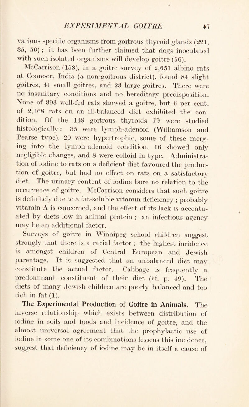 various specific organisms from goitrous thyroid glands (221, 35, 56) ; it has been further claimed that dogs inoculated with such isolated organisms will develop goitre (56). McCarrison (158), in a goitre survey of 2,651 albino rats at Coonoor, India (a non-goitrous district), found 84 slight goitres, 41 small goitres, and 23 large goitres. There were no insanitary conditions and no hereditary predisposition. None of 393 well-fed rats showed a goitre, but 6 per cent, of 2,168 rats on an ill-balanced diet exhibited the con¬ dition. Of the 148 goitrous thyroids 79 were studied histologically: 35 were lymph-adenoid (Williamson and Pearse type), 20 were hypertrophic, some of these merg¬ ing into the lymph-adenoid condition, 16 showed only negligible changes, and 8 were colloid in type. Administra¬ tion of iodine to rats on a deficient diet favoured the produc¬ tion of goitre, but had no effect on rats on a satisfactory diet. The urinary content of iodine bore no relation to the occurrence of goitre. McCarrison considers that such goitre is definitely due to a fat-soluble vitamin deficiency ; probably vitamin A is concerned, and the effect of its lack is accentu¬ ated by diets low in animal protein ; an infectious agency may be an additional factor. Surveys of goitre in Winnipeg school children suggest strongly that there is a racial factor ; the highest incidence is amongst children of Central European and Jewish parentage. It is suggested that an unbalanced diet may constitute the actual factor. Cabbage is frequently a predominant constituent of their diet (cf. p. 49). The diets of many Jewish children are poorly balanced and too rich in fat (1). The Experimental Production of Goitre in Animals. The inverse relationship which exists between distribution of iodine in soils and foods and incidence of goitre, and the almost universal agreement that the prophylactic use of iodine in some one of its combinations lessens this incidence, suggest that deficiency of iodine may be in itself a cause of