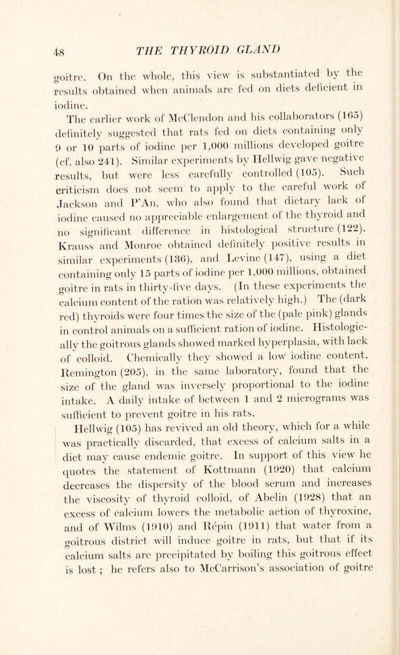 goitre. On the whole, this view is substantiated by the results obtained when animals are fed on diets deficient in iodine. The earlier work of McClendon and his collaborators (165) definitely suggested that rats fed on diets containing only 9 or 10 parts of iodine per 1,000 millions developed goitre (ef. also 241). Similar experiments by Hellwig gave negative results, but were less carefully controlled (105). Such criticism does not seem to apply to the careful voik of Jackson and P’An, who also found that dietary lack of iodine caused no appreciable enlargement ol the thyroid and no significant difference in histological structure (122). Krauss and Monroe obtained definitely positive results in similar experiments (136), and Levine (147), using a diet containing only 15 parts of iodine per 1,000 millions, obtained goitre in rats in thirty-five days. (In these experiments the calcium content of the ration was relatively high.) The (dark red) thyroids were four times the size of the (pale pink) glands in control animals on a sufficient ration of iodine. Histologic¬ ally the goitrous glands showed marked hyperplasia, with lack of colloid. Chemically they showed a low iodine content. Remington (205), in the same laboratory, found that the size of the gland was inversely proportional to the iodine intake. A daily intake of between 1 and 2 micrograms was sufficient to prevent goitre in his rats. Hellwig (105) has revived an old theory, which for a while was practically discarded, that excess of calcium salts in a diet may cause endemic goitre. In support of this view he quotes the statement of Kottmann (1920) that calcium decreases the dispersity of the blood serum and increases the viscosity of thyroid colloid, of Abelin (1928) that an excess of calcium lowers the metabolic action of thyroxine, and of Wilms (1910) and Repin (1911) that water from a goitrous district will induce goitre in rats, but that if its calcium salts are precipitated by boiling this goitrous effect is lost; he refers also to McCarrison’s association of goitre