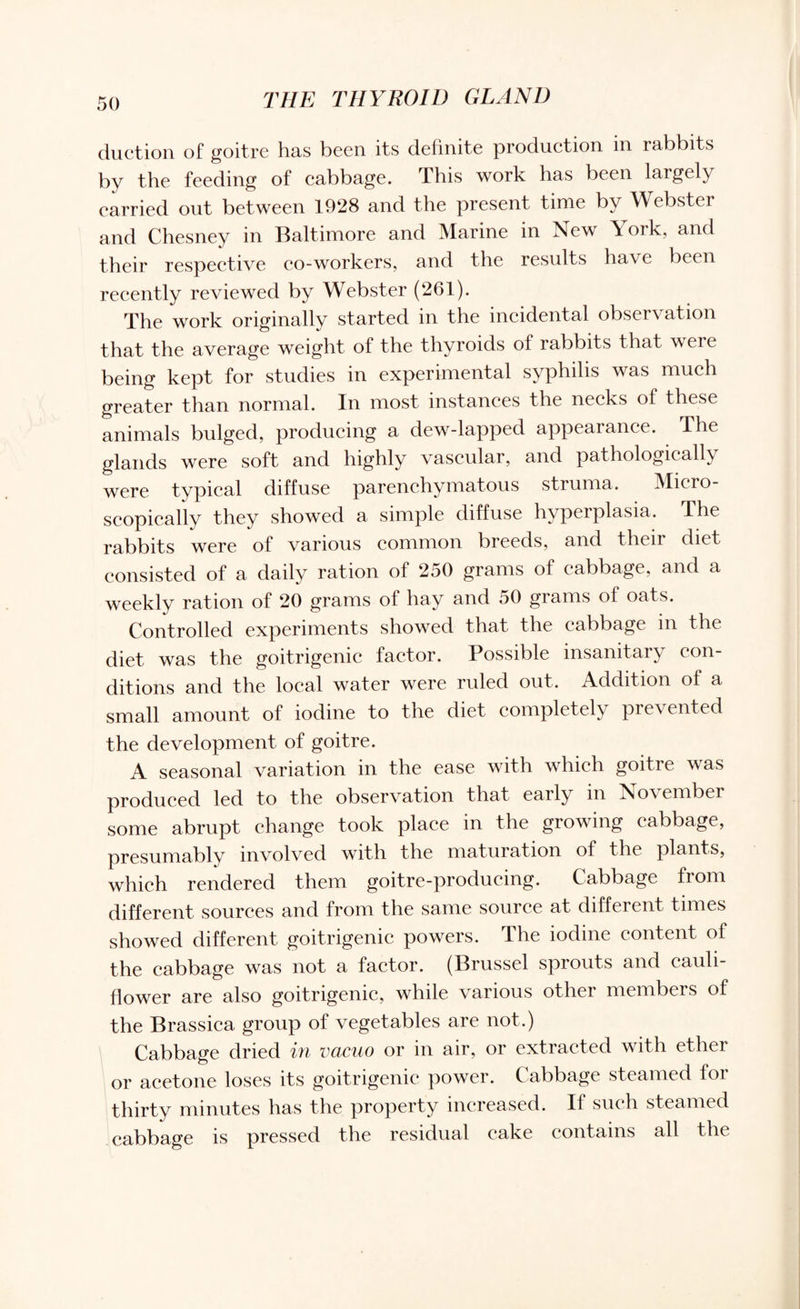 duction of goitre has been its definite production in rabbits by the feeding of cabbage. This work has been largely carried out between 1928 and the present time by Webster and Chesney in Baltimore and Marine in New York, and their respective co-workers, and the results have been recently reviewed by Webster (261). The work originally started in the incidental observation that the average weight of the thyroids of rabbits that wci e being kept for studies in experimental syphilis was much greater than normal. In most instances the necks of these animals bulged, producing a dew-lapped appearance. The glands were soft and highly vascular, and pathologically were typical diffuse parenchymatous struma. 'Micro¬ scopically they showed a simple diffuse hyperplasia. The rabbits were of various common breeds, and their diet consisted of a daily ration of 250 grams of cabbage, and a weekly ration of 20 grams of hay and 50 grams of oats. Controlled experiments showed that the cabbage in the diet was the goitrigenic factor. Possible insanitary con¬ ditions and the local water were ruled out. Addition of a small amount of iodine to the diet completely prevented the development of goitre. A seasonal variation in the ease with which goitre was produced led to the observation that early in No\ ember some abrupt change took place in the growing cabbage, presumably involved with the maturation of the plants, which rendered them goitre-producing. Cabbage from different sources and from the same source at different times showed different goitrigenic powers. The iodine content ol the cabbage was not a factor. (Brussel sprouts and cauli¬ flower are also goitrigenic, while various other members of the Brassica group of vegetables are not.) Cabbage dried in vacuo or in air, or extracted with ether or acetone loses its goitrigenic power. Cabbage steamed for thirty minutes has the property increased. If such steamed cabbage is pressed the residual cake contains all the