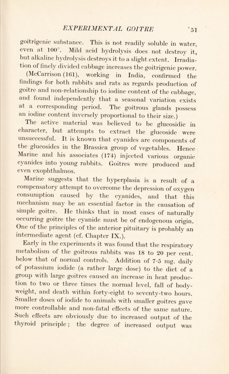 goitrigenic substance. This is not readily soluble in water, even at 100°. Mild acid hydrolysis does not destroy it, but alkaline hydrolysis destroys it to a slight extent. Irradia¬ tion of finely divided cabbage increases the goitrigenic power. (McCarrison (161), working in India, confirmed the findings for both rabbits and rats as regards production of goitre and non-relationship to iodine content of the cabbage, and found independently that a seasonal variation exists at a corresponding period. The goitrous glands possess an iodine content inversely proportional to their size.) The active material was believed to be glucosidic in chaiacter, but attempts to extract the glucoside were unsuccessful. It is known that cyanides are components of the glucosides in the Brassiea group of vegetables. Hence Marine and his associates (174) injected various organic cyanides into young rabbits. Goitres were produced and even exophthalmos. Marine suggests that the hyperplasia is a result of a ( ompensatory attempt to overcome the depression of oxygen consumption caused by the cyanides, and that this mechanism may be an essential factor in the causation of simple goitre. He thinks that in most cases of naturally occurring goitre the cyanide must be of endogenous origin. One of the principles of the anterior pituitary is probably an intermediate agent (cf. Chapter IX.). Early in the experiments it was found that the respiratory metabolism of the goitrous rabbits was 18 to 20 per cent, below that of normal controls. Addition of 7*5 mg. daily of potassium iodide (a rather large dose) to the diet of a group with large goitres caused an increase in heat produc¬ tion to two or three times the normal level, fall of body- weight, and death within forty-eight to seventy-two hours. Smaller doses of iodide to animals with smaller goitres gave more controllable and non-fatal effects of the same nature. Such effects are obviously due to increased output of the thyroid principle; the degree of increased output was