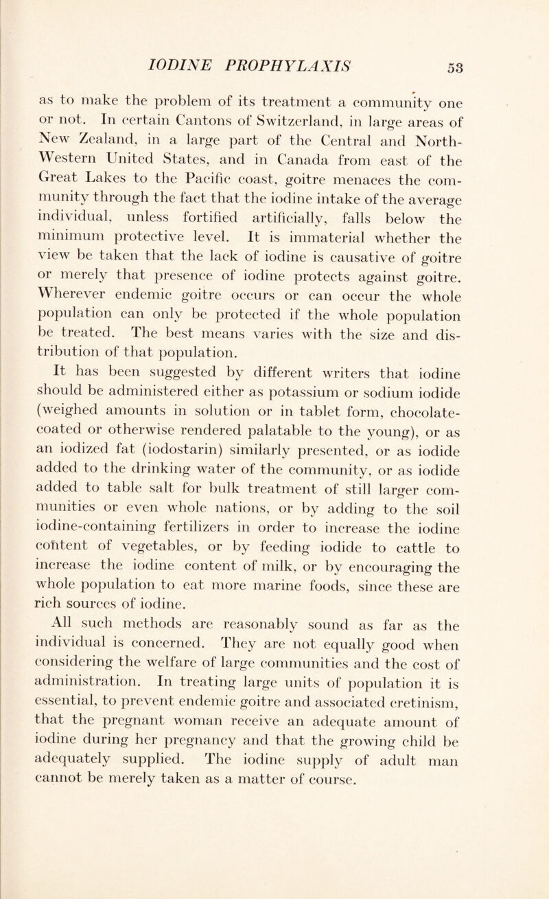 IODINE PROPHYLAXIS as to make the problem of its treatment a community one or not. In certain Cantons of Switzerland, in large areas of New Zealand, in a large part of the Central and North- Western United States, and in Canada from east of the Great Lakes to the Pacific coast, goitre menaces the com¬ munity through the fact that the iodine intake of the average individual, unless fortified artificially, falls below the minimum protective level. It is immaterial whether the view be taken that the lack of iodine is causative of goitre or merely that presence of iodine protects against goitre. Wherever endemic goitre occurs or can occur the whole population can only be protected if the whole population be treated. The best means varies with the size and dis¬ tribution of that population. It has been suggested by different writers that iodine should be administered either as potassium or sodium iodide (weighed amounts in solution or in tablet form, chocolate- coated or otherwise rendered palatable to the young), or as an iodized fat (iodostarin) similarly presented, or as iodide added to the drinking water of the community, or as iodide added to table salt for bulk treatment of still larger com¬ munities or even whole nations, or by adding to the soil iodine-containing fertilizers in order to increase the iodine content of vegetables, or by feeding iodide to cattle to increase the iodine content of milk, or by encouraging the whole population to eat more marine foods, since these are rich sources of iodine. All such methods are reasonably sound as far as the individual is concerned. They are not equally good when considering the welfare of large communities and the cost of administration. In treating large units of population it is essential, to prevent endemic goitre and associated cretinism, that the pregnant woman receive an adequate amount of iodine during her pregnancy and that the growing child be adequately supplied. The iodine supply of adult man cannot be merely taken as a matter of course.