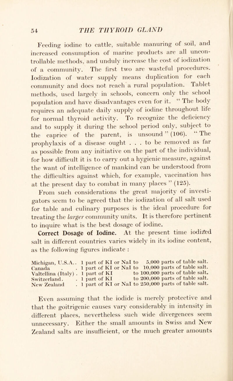 Feeding iodine to cattle, suitable manuring of soil, and increased consumption of marine products are all uncon¬ trollable methods, and unduly increase the cost of iodization of a community. The first two are wasteful procedures. Iodization of water supply means duplication for each community and does not reach a rural population. Tablet methods, used largely in schools, concern only the school population and have disadvantages even for it. “ The body requires an adequate daily supply of iodine throughout life for normal thyroid activity. To recognize the deficiency and to supply it during the school period only, subject to the caprice of the parent, is unsound ” (106). Ihe prophylaxis of a disease ought ... to be removed as far as possible from any initiative on the part of the individual, for how difficult it is to carry out a hygienic measure, against the want of intelligence of mankind can be understood from the difficulties against which, for example, vaccination has at the present day to combat in many places ” (125). From such considerations the great majority of investi¬ gators seem to be agreed that the iodization of all salt used for table and culinary purposes is the ideal procedure for treating the larger community units. It is therefore pertinent to inquire what is the best dosage of iodine. Correct Dosage of Iodine. At the present time iodised salt in different countries varies widely in its iodine content, as the following figures indicate : Michigan, U.S.A.. 1 part of KI or Nal to 5,000 parts of table salt. Canada . .1 part of KI or Nal to 10,000 parts of table salt. Valtellina (Italy) . 1 part of KI to 100,000 parts of table salt. Switzerland. ' . 1 part of KI to 200,000 parts of table salt. New Zealand . 1 part of KI or Nal to 250,000 parts of table salt. Even assuming that the iodide is merely protective and that the goitrigenie causes vary considerably in intensity in different places, nevertheless such wide divergences seem unnecessary. Either the small amounts in Swiss and New Zealand salts are insufficient, or the much greater amounts