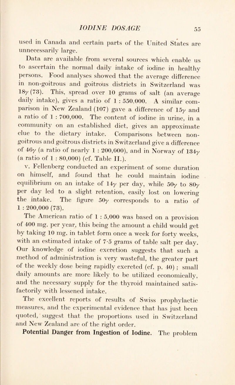 IODINE DOSAGE used in Canada and certain parts of the United States are unnecessarily large. Data are available from several sources which enable us to ascertain the normal daily intake of iodine in healthy persons. Food analyses showed that the average difference in non-goitrous and goitrous districts in Switzerland was 18y (73). This, spread over 10 grams of salt (an average daily intake), gives a ratio of 1 : 550,000. A similar com¬ parison in New Zealand (107) gave a difference of 15y and a ratio of 1 : 700,000. The content of iodine in urine, in a community on an established diet, gives an approximate clue to the dietary intake. Comparisons between non- goitrous and goitrous districts in Switzerland give a difference of 46y (a ratio of nearly 1 : 200,000), and in Norway of 134y (a ratio of 1 : 80,000) (cf. Table II.). v. Fellenberg conducted an experiment of some duration on himself, and found that he could maintain iodine equilibrium on an intake of 14y per day, while 50y to 80y per day led to a slight retention, easily lost on lowering the intake. The figure 50y corresponds to a ratio of 1 : 200,000 (73). The American ratio of 1 : 5,000 was based on a provision of 400 mg. per year, this being the amount a child would get by taking 10 mg. in tablet form once a week for forty weeks, with an estimated intake of 7 5 grams of table salt per day. Our knowledge of iodine excretion suggests that such a method of administration is very wasteful, the greater part of the weekly dose being rapidly excreted (cf. p. 40) ; small daily amounts are more likely to be utilized economically, and the necessary supply for the thyroid maintained satis¬ factorily with lessened intake. The excellent reports of results of Swiss prophylactic measures, and the experimental evidence that has just been quoted, suggest that the proportions used in Switzerland and New Zealand are of the right order. Potential Danger from Ingestion of Iodine. The problem