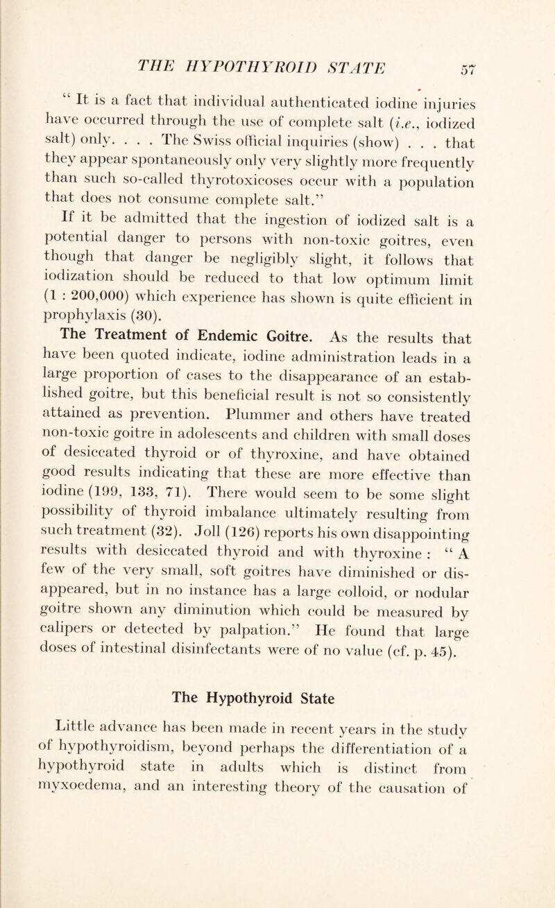 It is a fact that individual authenticated iodine injuries have occurred through the use of complete salt (i.e., iodized salt) only. . . . The Swiss official inquiries (show) . . . that they appear spontaneously only very slightly more frequently than such so-called thyrotoxicoses occur with a population that does not consume complete salt.” If it be admitted that the ingestion of iodized salt is a potential danger to persons with non-toxic goitres, even though that danger be negligibly slight, it follows that iodization should be reduced to that low optimum limit (1 : 200,000) which experience has shown is quite efficient in prophylaxis (30). The Treatment of Endemic Goitre. As the results that have been quoted indicate, iodine administration leads in a large proportion of cases to the disappearance of an estab¬ lished goitre, but this beneficial result is not so consistently attained as prevention. Plummer and others have treated non-toxic goitre in adolescents and children with small doses of desiccated thyroid or of thyroxine, and have obtained good results indicating that these are more effective than iodine (199, 133, 71). There would seem to be some slight possibility of thyroid imbalance ultimately resulting from such treatment (32). Joll (126) reports his own disappointing results with desiccated thyroid and with thyroxine : “A few of the very small, soft goitres have diminished or dis¬ appeared, but in no instance has a large colloid, or nodular goitre shown any diminution which could be measured by calipers or detected by palpation.” He found that large doses of intestinal disinfectants were of no value (cf. p. 45). The Hypothyroid State Little advance has been made in recent years in the study of hypothyroidism, beyond perhaps the differentiation of a hypothyroid state in adults which is distinct from myxoedema, and an interesting theory of the causation of