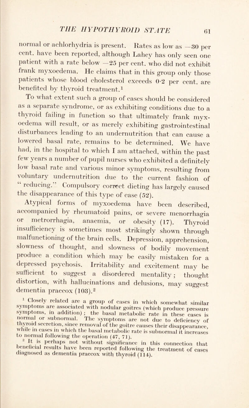 normal or achlorhydria is present. Rates as low as —30 per cent, have been reported, although Lahey has only seen one patient with a rate below — 25 per cent, who did not exhibit frank myxoedema. He claims that in this group only those patients whose blood cholesterol exceeds 0-2 per cent, are benefited by thyroid treatment.1 To what extent such a group of cases should be considered as a separate syndrome, or as exhibiting conditions due to a thyroid failing in function so that ultimately frank myx¬ oedema will result, or as merely exhibiting gastrointestinal disturbances leading to an undernutrition that can cause a lowered basal rate, remains to be determined. We have had, in the hospital to which I am attached, within the past few years a number of pupil nurses who exhibited a definitely low basal rate and various minor symptoms, resulting from voluntary undernutrition due to the current fashion of “ reducing.” Compulsory correct dieting has largely caused the disappearance of this type of case (52). Atypical forms of myxoedema have been described, accompanied by rheumatoid pains, or severe menorrhagia or metrorrhagia, anaemia, or obesity (17). Thyroid insufficiency is sometimes most strikingly shown through malfunctioning of the brain cells. Depression, apprehension, slowness of thought, and slowness of bodily movement produce a condition which may be easily mistaken for a depressed psychosis. Irritability and excitement may be sufficient to suggest a disordered mentality; thought distortion, with hallucinations and delusions, may suggest dementia praecox (103).2 Closely i elated are a group of cases in which somewhat similar symptoms are associated with nodular goitres (which produce pressure symptoms, in addition) ; the basal metabolic rate in these cases is normal or subnormal. The symptoms are not due to deficiency of thyroid secretion, since removal of the goitre causes their disappearance, n lie m cases in which the basal metabolic rate is subnormal it increases to normal following the operation (47, 71). i ^ .*8 perhaps not without significance in this connection that beneficial results have been reported following the treatment of cases diagnosed as dementia praecox with, thyroid (114).