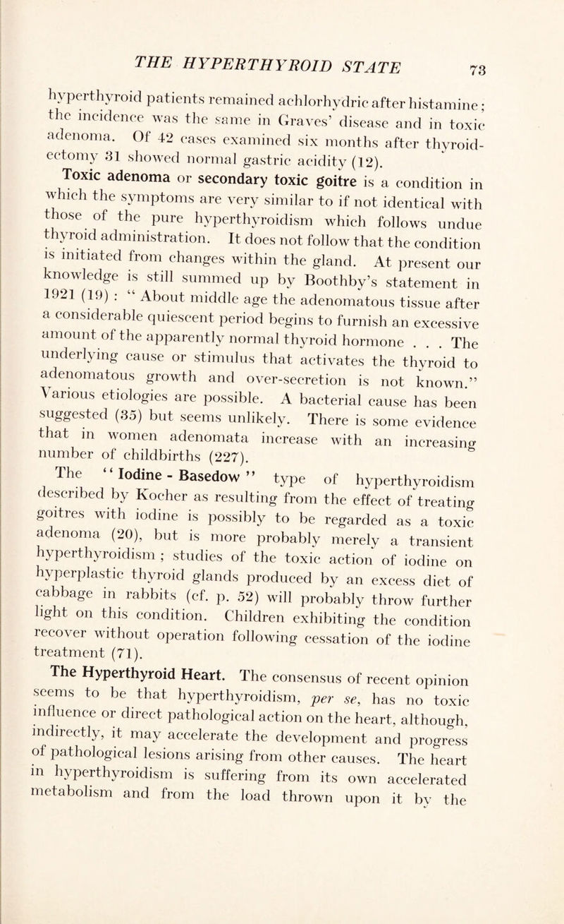 hyperthyroid patients remained achlorhydric after histamine; the incidence was the same in Graves’ disease and in toxic adenoma. Of 42 cases examined six months after thyroid¬ ectomy 31 showed normal gastric acidity (12). Toxic adenoma or secondary toxic goitre is a condition in which the symptoms are very similar to if not identical with those of the pure hyperthyroidism which follows undue thyroid administration. It does not follow that the condition is initiated from changes within the gland. At present our knowledge is still summed up by Boothby’s statement in 1921 (19) : “ About middle age the adenomatous tissue after a considerable quiescent period begins to furnish an excessive amount of the apparently normal thyroid hormone . . . The underlying cause or stimulus that activates the thyroid to adenomatous growth and over-secretion is not known.” Various etiologies are possible. A bacterial cause has been suggested (35) but seems unlikely. There is some evidence that in women adenomata increase with an increasing number of childbirths (227). The Iodine - Basedow ” type of hyperthyroidism described by Kocher as resulting from the effect of treating goitres with iodine is possibly to be regarded as a toxic adenoma (20), but is more probably merely a transient hyperthyroidism ; studies of the toxic action of iodine on hyperplastic thyroid glands produced by an excess diet of cabbage m rabbits (ef. p. 52) will probably throw further light on this condition. Children exhibiting the condition recover without operation following cessation of the iodine treatment (71). The Hyperthyroid Heart. The consensus of recent opinion seems to be that hyperthyroidism, per se, has no toxic influence or direct pathological action on the heart, although, indirectly, it may accelerate the development and progress of pathological lesions arising from other causes. The heart in hyperthyroidism is suffering from its own accelerated metabolism and from the load thrown upon it by the