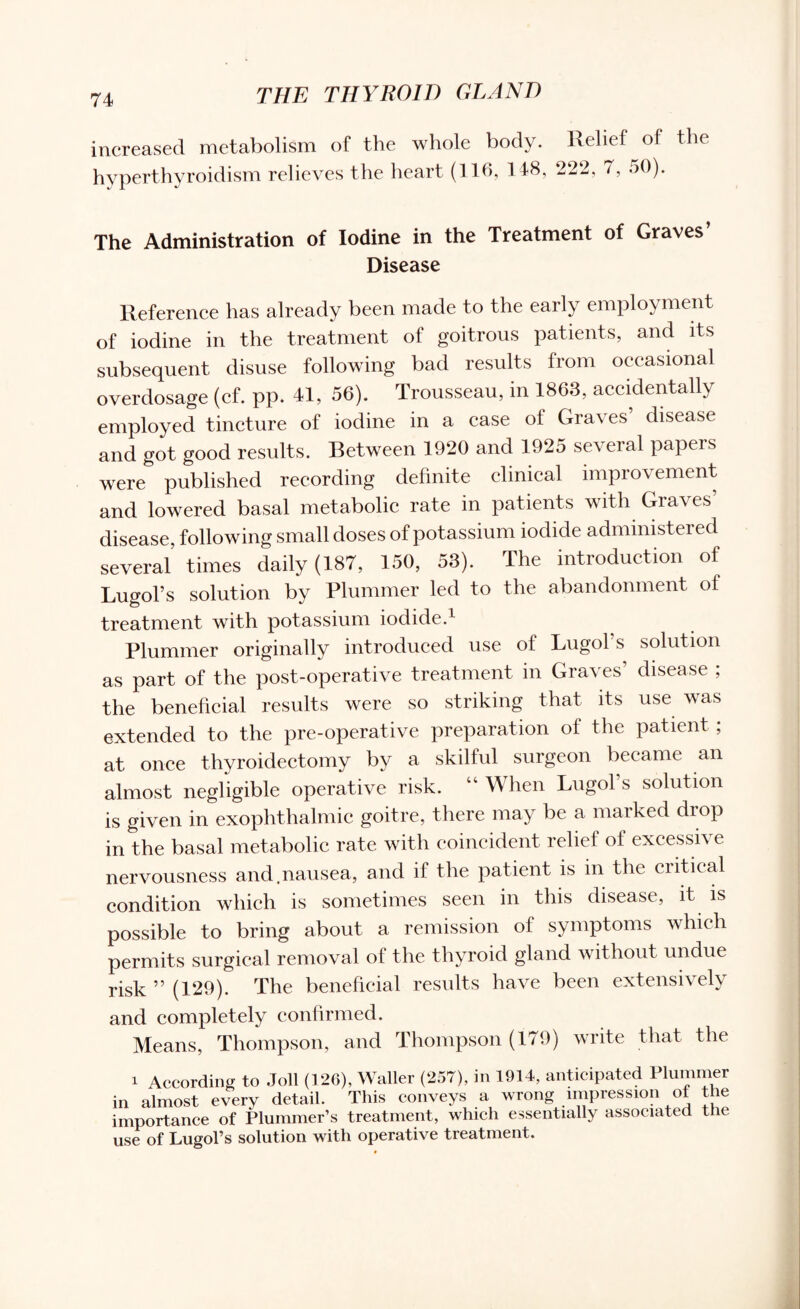 increased metabolism of the whole body. Relief of the hyperthyroidism relieves the heart (116, 148, 222, 7, 50). The Administration of Iodine in the Treatment of Graves’ Disease Reference has already been made to the early employment of iodine in the treatment of goitrous patients, and its subsequent disuse following bad results from occasional overdosage (cf. pp. 41, 56). Trousseau, in 1863, accidentally employed tincture of iodine in a case of Gra\ es disease and got good results. Between 1920 and 1925 several papers were published recording definite clinical improvement and lowered basal metabolic rate in patients with Graves’ disease, following small doses of potassium iodide administer e d several’ times daily (187, 150, 53). The introduction of Lugol’s solution by Plummer led to the abandonment of treatment with potassium iodide.1 Plummer originally introduced use of Lugol’s solution as part of the post-operative treatment in Graves’ disease ; the beneficial results were so striking that its use was extended to the pre-operative preparation of the patient ; at once thyroidectomy by a skilful surgeon became an almost negligible operative risk. “ When Lugol’s solution is given in exophthalmic goitre, there may be a marked drop in the basal metabolic rate with coincident relief of excessive nervousness and.nausea, and ii the patient is in the ciitical condition which is sometimes seen in this disease, it is possible to bring about a remission of symptoms which permits surgical removal of the thyroid gland without undue risk ” (129). The beneficial results have been extensively and completely confirmed. Means, Thompson, and Thompson (179) write that the i According to .Toll (126), Waller (257), in 1914, anticipated Plummer in almost every detail. This conveys a wrong impression of the importance of Plummer’s treatment, which essentially associated tiie use of Lugol’s solution with operative treatment.
