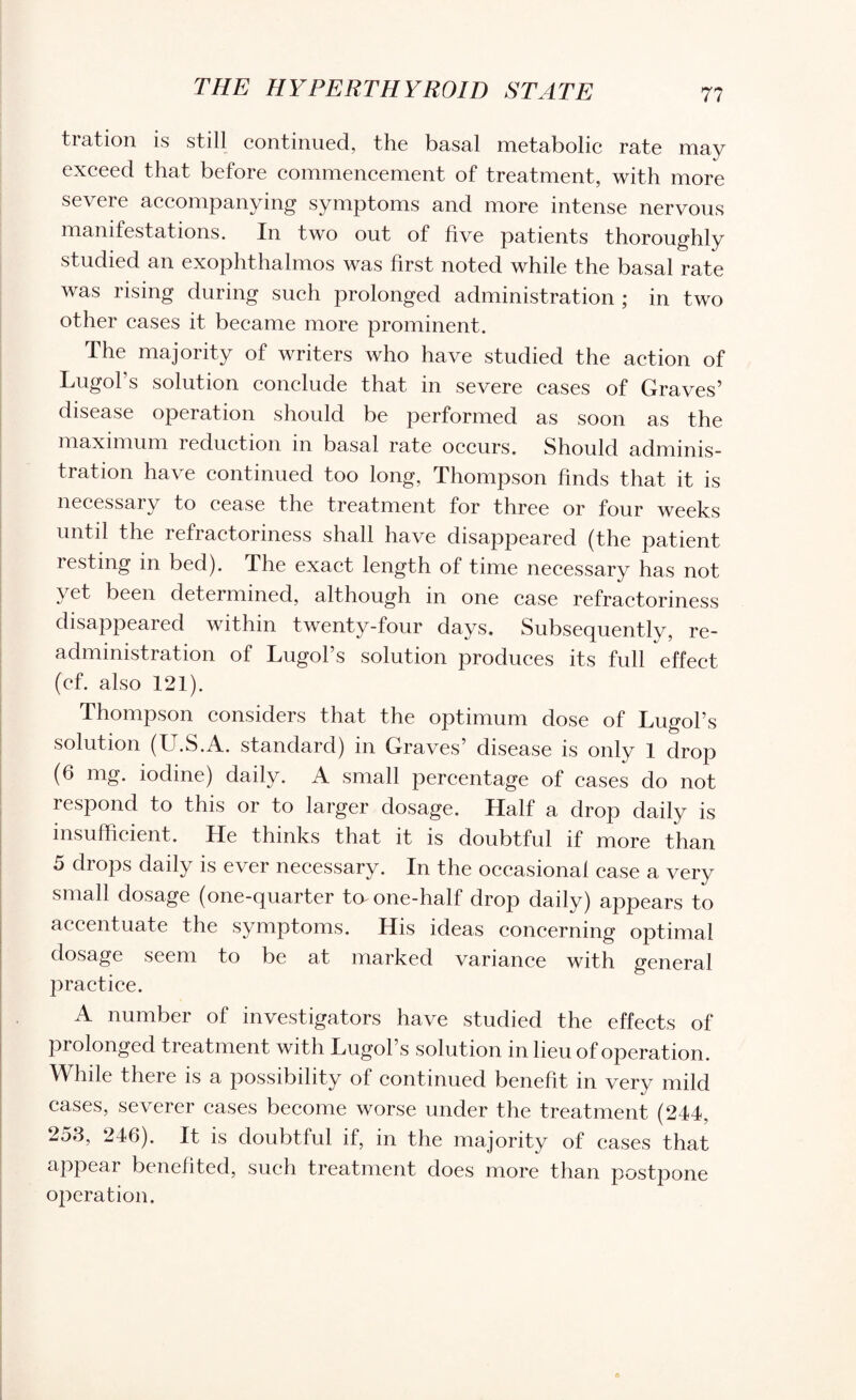 tration is still continued, the basal metabolic rate may exceed that before commencement of treatment, with more severe accompanying symptoms and more intense nervous manifestations. In two out of five patients thoroughly studied an exophthalmos was first noted while the basal rate was rising during such prolonged administration ; in two other cases it became more prominent. The majority of writers who have studied the action of Lugol’s solution conclude that in severe cases of Graves’ disease operation should be performed as soon as the maximum 1 eduction in basal rate occurs. Should adminis¬ tration have continued too long, Thompson finds that it is necessary to cease the treatment for three or four weeks until the refractoriness shall have disappeared (the patient resting in bed). The exact length of time necessary has not yet been determined, although in one case refractoriness disappeared within twenty-four days. Subsequently, re¬ administration of Lugol’s solution produces its full effect (cf. also 121). Thompson considers that the optimum dose of Lugol’s solution (U.S.A. standard) in Graves’ disease is only 1 drop (6 mg. iodine) daily. A small percentage of cases do not respond to this or to larger dosage. Half a drop daily is insufficient. He thinks that it is doubtful if more than 5 drops daily is ever necessary. In the occasional case a very small dosage (one-quarter ta one-half drop daily) appears to accentuate the symptoms. His ideas concerning optimal dosage seem to be at marked variance with general practice. A number of investigators have studied the effects of prolonged treatment with Lugol’s solution in lieu of operation. While there is a possibility of continued benefit in very mild cases, severer cases become worse under the treatment (244, 253, 246). It is doubtful if, in the majority of cases that appear benefited, such treatment does more than postpone operation.