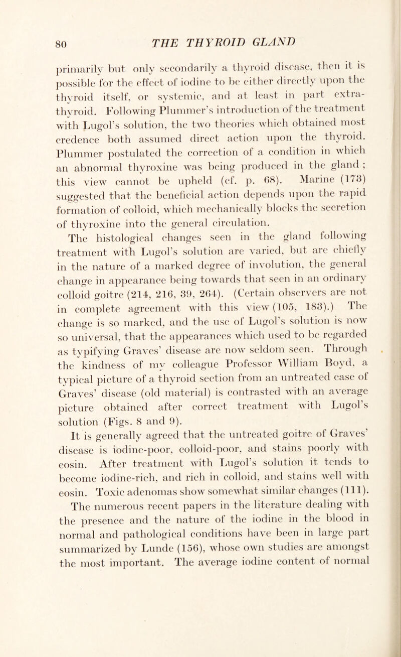 primarily but only secondarily a thyroid disease, then it is possible for the effect of iodine to be either directly upon the thyroid itself, or systemic, and at least in part extia- thyroid. Following Plummer's introduction ol the treatment with Lugol’s solution, the two theories which obtained most credence both assumed direct action upon the thyroid. Plummer postulated the correction of a condition in which an abnormal thyroxine was being produced in the gland ; this view cannot be upheld (cl. p. 68). Marine (1/3) suggested that the beneficial action depends upon the rapid formation of colloid, which mechanically blocks the secretion of thyroxine into the general circulation. The histological changes seen in the gland following treatment with Lugol’s solution are varied, but are chiefly in the nature of a marked degree ol involution, the general change in appearance being towards that seen in an ordinary colloid goitre (214, 216. 39, 264). (Certain observers are not in complete agreement with this view (105, 183).) The change is so marked, and the use ol Lugol’s solution is now so universal, that the appearances which used to be regarded as typifying Graves’ disease are now seldom seen. Through the kindness of my colleague Professor William Boyd, a typical picture of a thyroid section from an untreated case of Graves’ disease (old material) is contrasted with an average picture obtained after correct treatment with Lugol s solution (Figs. 8 and 9). It is generally agreed that the untreated goitre of Graves’ disease is iodine-poor, colloid-poor, and stains poorly with eosin. After treatment with Lugol’s solution it tends to become iodine-rich, and rich in colloid, and stains well with eosin. Toxic adenomas show somewhat similar changes (111). The numerous recent papers in the literature dealing with the presence and the nature of the iodine in the blood in normal and pathological conditions have been in large part summarized by Lunde (156), whose own studies are amongst the most important. The average iodine content ol normal