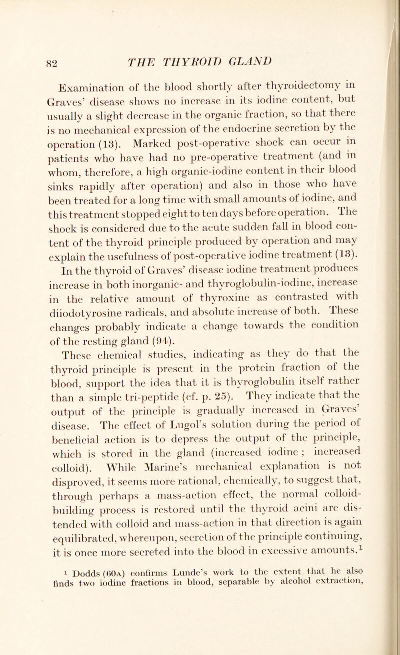 Examination of the blood shortly after thyroidectomy in Graves’ disease shows no increase in its iodine content, but usually a slight decrease in the organic fraction, so that there is no mechanical expression of the endocrine secretion by the operation (13). Marked post-operative shock can occur in patients who have had no pre-operative treatment (and in whom, therefore, a high organic-iodine content in their blood sinks rapidly after operation) and also in those who have been treated for a long time with small amounts of iodine, and this treatment stopped eight to ten days before operation. The shock is considered due to the acute sudden fall in blood con¬ tent of the thyroid principle produced by operation and may explain the usefulness of post-operative iodine treatment (13). In the thyroid of Graves’ disease iodine treatment produces increase in both inorganic- and thyroglobulin-iodine, increase in the relative amount of thyroxine as contrasted with diiodotyrosine radicals, and absolute increase of both. These changes probably indicate a change towards the condition of the resting gland (94). These chemical studies, indicating as they do that the thyroid principle is present in the protein fraction of the blood, support the idea that it is thyroglobulin itself rather than a simple tri-peptide (ef. p. 25). They indicate that the output of the principle is gradually increased in Graves disease. The effect of Lugol’s solution during the period ol beneficial action is to depress the output of the principle, which is stored in the gland (increased iodine ; increased colloid). While Marine’s mechanical explanation is not disproved, it seems more rational, chemically, to suggest that, through perhaps a mass-action effect, the normal colloid¬ building process is restored until the thyroid acini are dis¬ tended with colloid and mass-action in that direction is again equilibrated, whereupon, secretion of the principle continuing, it is once more secreted into the blood in excessive amounts.1 i Dodds (60a) confirms Lunde’s work to the extent that lie also finds two iodine fractions in blood, separable by alcohol extraction,