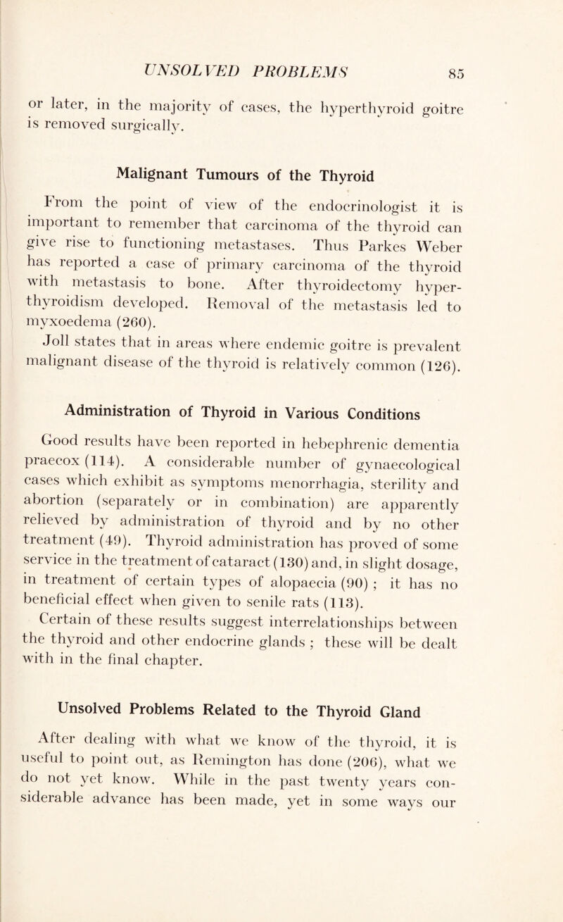 UNSOLVED PROBLEMS or later, in the majority of cases, the hyperthyroid goitre is removed surgically. Malignant Tumours of the Thyroid From the point of view of the endocrinologist it is important to remember that carcinoma of the thyroid can give rise to functioning metastases. Thus Farkes Weber has reported a case of primary carcinoma of the thyroid with metastasis to bone. After thyroidectomy hyper¬ thyroidism developed. Removal of the metastasis led to myxoedema (260). Toll states that in areas where endemic goitre is prevalent malignant disease of the thyroid is relatively common (126). Administration of Thyroid in Various Conditions Good results have been reported in hebephrenic dementia praecox (114). A considerable number of gynaecological cases which exhibit as symptoms menorrhagia, sterility and abortion (separately or in combination) are apparently relieved by administration of thyroid and by no other treatment (49). Thyroid administration has proved of some service in the treatment of cataract (130) and, in slight dosage, in treatment of certain types of alopaecia (90) ; it has no beneficial effect when given to senile rats (113). Certain of these results suggest interrelationships between the thyroid and other endocrine glands ; these will be dealt with in the final chapter. Unsolved Problems Related to the Thyroid Gland After dealing with what we know of the thyroid, it is useful to point out, as Remington has done (206), what we do not yet know. While in the past twenty years con¬ siderable advance has been made, yet in some ways our