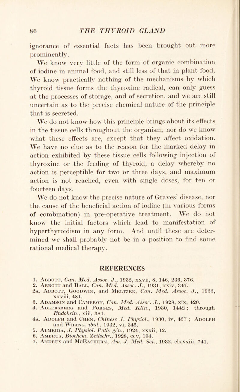 ignorance of essential facts has been brought out more prominently. We know very little of the form of organic combination of iodine in animal food, and still less of that in plant food. We know practically nothing of the mechanisms by which thyroid tissue forms the thyroxine radical, can only guess at the processes of storage, and of secretion, and we are still uncertain as to the precise chemical nature of the principle that is secreted. We do not know how this principle brings about its effects in the tissue cells throughout the organism, nor do we know what these effects are, except that they affect oxidation. We have no clue as to the reason for the marked delay in action exhibited by these tissue cells following injection of thyroxine or the feeding of thyroid, a delay whereby no action is perceptible for two or three days, and maximum action is not reached, even with single doses, for ten or fourteen davs. •j We do not know the precise nature of Graves’ disease, nor the cause of the beneficial action of iodine (in various forms of combination) in pre-operative treatment. We do not know the initial factors which lead to manifestation of hyperthyroidism in any form. And until these are deter¬ mined we shall probably not be in a position to find some rational medical therapy. REFERENCES 1. Abbott, Can. Med. Assoc. J., 1932, xxvii, 8, 146, 236, 376. 2. Abbott and Ball, Can. Med. Assoc. J., 1931, xxiv, 347. 2a. Abbott, Goodwin, and Meltzer, Can. Med. Assoc. J., 1933, xxviii, 481. 3. Adamson and Cameron, Can. Med. Assoc. J., 1928, xix, 420. 4. Adlersbf.rg and Forges, Med. Klin., 1930, 1442 ; through Endokrin., viii, 384. 4a. Adolph and Chen, Chinese ,J. Physiol., 1930. iv, 437 ; Adolph and Whang, ibid., 1932, vi, 345. 5. Almeida, J. Physiol. Path, gen., 1924, xxxii, 12. 6. Ambrus, Biochem. Zeitschr., 1928, ccv, 194. 7. Andrus and McEachern, Am. J. Med. Sci., 1932, clxxxiii, 741.
