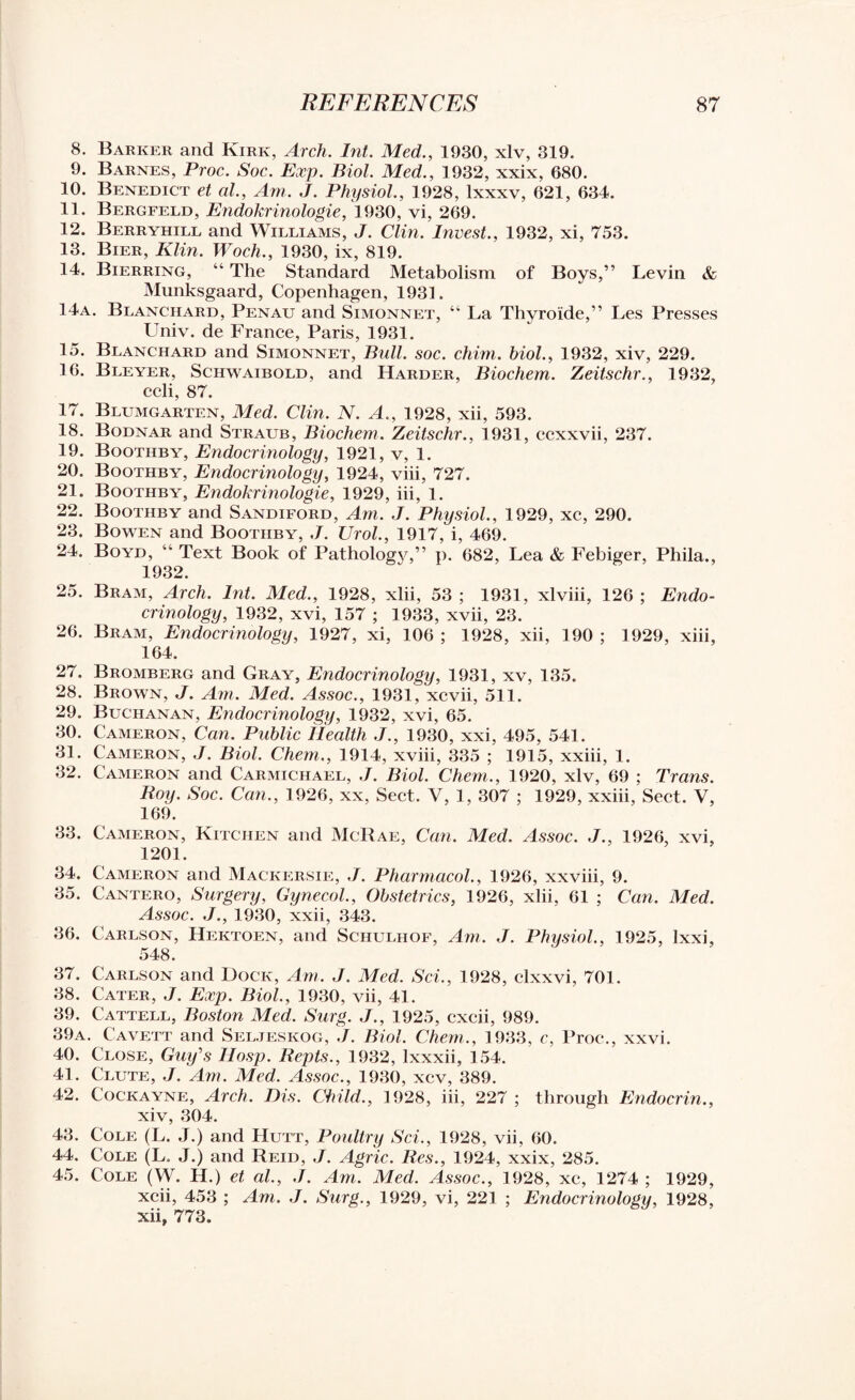 8. Barker and Kirk, Arch. Int. Med., 1930, xlv, 319. 9. Barnes, Proc. Soc. Exp. Biol. Med., 1932, xxix, 680. 10. Benedict et al., Am. J. Physiol., 1928, lxxxv, 621, 634. 11. Bergfeld, Endokrinologie, 1930, vi, 269. 12. Berryhill and Williams, J. Clin. Invest., 1932, xi, 753. 13. Bier, Klin. Woch., 1930, ix, 819. 14. Bierring, “ The Standard Metabolism of Boys,” Levin & Munksgaard, Copenhagen, 1931. 14a. Blanchard, Penau and Simonnet, “ La Thyro'ide,” Les Presses LTniv. de France, Paris, 1931. 15. Blanchard and Simonnet, Bull. soc. chim. biol., 1932, xiv, 229. 16. Bleyer, Sciiwaibold, and Harder, Biochem. Zeitschr., 1932, ccli, 87. 17. Blumgarten, Med. Clin. N. A., 1928, xii, 593. 18. Bodnar and Straub, Biochem. Zeitschr., 1931, ccxxvii, 237. 19. Boothby, Endocrinology, 1921, v, 1. 20. Boothby, Endocrinology, 1924, viii, 727. 21. Boothby, Endokrinologie, 1929, iii, 1. 22. Boothby and Sandiford, Am. J. Physiol., 1929, xc, 290. 23. Bowen and Boothby, J. Urol., 1917, i, 469. 24. Boyd, “ Text Book of Pathology,” p. 682, Lea & Febiger, Phila., 1932. 25. Bram, Arch. Int. Med., 1928, xlii, 53 ; 1931, xlviii, 126 ; Endo¬ crinology, 1932, xvi, 157 ; 1933, xvii, 23. 26. Bram, Endocrinology, 1927, xi, 106; 1928, xii, 190; 1929, xiii, 164. 27. Bromberg and Gray, Endocrinology, 1931, xv, 135. 28. Brown, J. Am. Med. Assoc., 1931, xcvii, 511. 29. Buchanan, Endocrinology, 1932, xvi, 65. 30. Cameron, Can. Public Health J., 1930, xxi, 495, 541. 31. Cameron, J. Biol. Chem., 1914, xviii, 335 ; 1915, xxiii, 1. 32. Cameron and Carmichael, J. Biol. Chem., 1920, xlv, 69 ; Trans. Roy. Soc. Can., 1926, xx, Sect. V, 1, 307 ; 1929, xxiii, Sect. V, 169. 33. Cameron, Kitchen and McRae, Can. Med. Assoc. J., 1926, xvi, 1201. 34. Cameron and Mackersie, J. Pharmacol., 1926, xxviii, 9. 35. Cantero, Surgery, Gynecol., Obstetrics, 1926, xlii, 61 ; Can. Med. Assoc. J., 1930, xxii, 343. 36. Carlson, Hektoen, and Schulhof, Am. J. Physiol., 1925, lxxi, 548. 37. Carlson and Dock, Am. J. Med. Sci., 1928, clxxvi, 701. 38. Cater, J. Exp. Biol., 1930, vii, 41. 39. Cattell, Boston Med. Surg. J., 1925, cxcii, 989. 39a. Cavett and Seljeskog, J. Biol. Chem., 1933, c, Proc*., xxvi. 40. Close, Guy's llosp. Repts., 1932, lxxxii, 154. 41. Clute, J. Am. Med. Assoc., 1930, xcv, 389. 42. Cockayne, Arch. Dis. Child., 1928, iii, 227 ; through Endocrin., xiv, 304. 43. Cole (L. J.) and Hutt, Poultry Sci., 1928, vii, 60. 44. Cole (L. J.) and Reid, J. Agric. Res., 1924, xxix, 285. 45. Cole (W. H.) et al., J. Am. Med. Assoc., 1928, xc, 1274 ; 1929, xcii, 453 ; Am. J. Surg., 1929, vi, 221 ; Endocrinology, 1928, xii, 773.