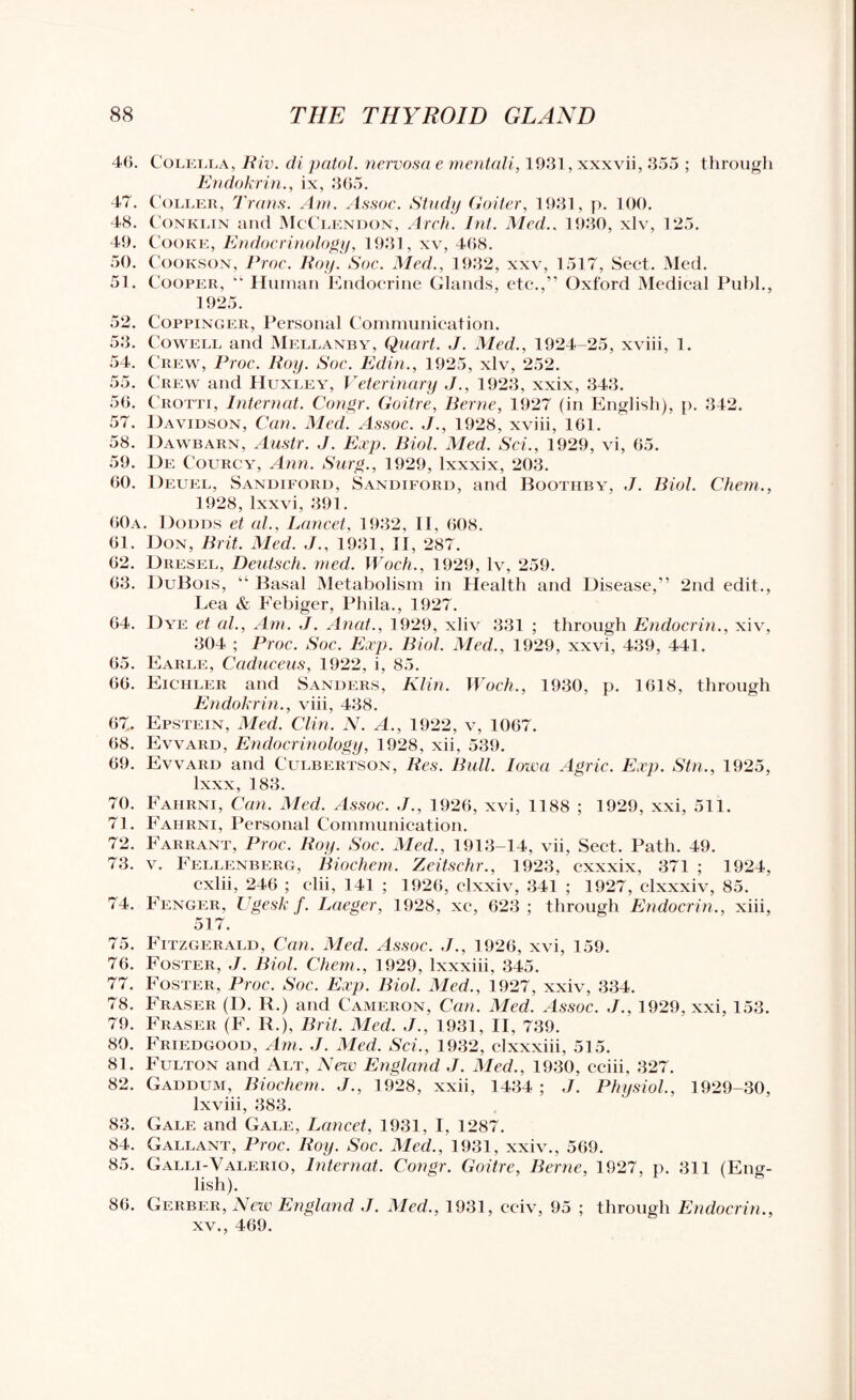 46. Colella, Tiiv. di patol. nervosa e mentali, 19.31, xxxvii, 355 ; through Endokrin., ix, 365. 47. Coleer, Trans. Am. Assoc. Study Goiter, 1931, p. 100. 48. Conklin and McClendon, Arch. Int. Med.. 1930, xlv, 125. 49. Cooke, Endocrinology, 1931, xv, 468. 50. Cookson, Proc. Roy. Soc. Med., 1932, xxv, 1517, Sect. Med. 51. Cooper, “ Human Endocrine Glands, etc.,” Oxford Medical Publ., 1925. 52. Coppinger, Personal Communication. 53. Cowell and Mellanby, Quart. J. Med., 1924-25, xviii, 1. 54. Crew, Proc. Roy. Soc. Edin., 1925, xlv, 252. 55. Crew and Huxley, Veterinary J., 1923, xxix, 343. 56. C'rotti, Internal. Congr. Goitre, Berne, 1927 (in English), p. 342. 57. Davidson, Can. Med. Assoc. J., 1928, xviii, 161. 58. Dawbarn, Austr. J. Exp. Biol. Med. Sci., 1929, vi, 65. 59. De Courcy, Ann. Suxg., 1929, lxxxix, 203. 60. Deuel, Sandiford, Sandiford, and Boothby, J. Biol. Chem., 1928, lxxvi, 391. 60a. Dodds et al., Lancet, 1932, II, 608. 61. Don, Brit. Med. J., 1931, II, 287. 62. Diiesel, Deutsch. med. Woch., 1929, lv, 259. 63. DuBois, “ Basal Metabolism in Health and Disease,” 2nd edit., Lea & Febiger, Phila., 1927. 64. Dye et al., Am. J. Anat., 1929, xliv 331 ; through Endocrin., xiv, 304 ; Proc. Soc. Exp. Biol. Med., 1929, xxvi, 439, 441. 65. Earle, Caduceus, 1922, i, 85. 66. Eichler and Sanders, Klin. Woch., 1930, p. 1618, through Endokrin., viii, 438. 67. Epstein, Med. Clin. N. A., 1922, v, 1067. 68. Evvard, Endocrinology, 1928, xii, 539. 69. Evvard and Culbertson, Res. Bull. Iowa Agric. Exp. Stn., 1925, lxxx, 183. 70. Faiirni, Can. Med. Assoc. J., 1926, xvi, 1188 ; 1929, xxi, 511. 71. Fahrni, Personal Communication. 72. Farrant, Proc. Roy. Soc. Med., 1913-14, vii, Sect. Path. 49. 73. v. Fellenberg, Biochem. Zeitschr., 1923, cxxxix, 371 ; 1924, cxlii, 246 ; clii, 141 ; 1926, clxxiv, 341 ; 1927, clxxxiv, 85. 74. Fenger, Ugesk f. Laeger, 1928, xe, 623; through Endocrin., xiii, 517. 75. Fitzgerald, Can. Med. Assoc. J., 1926, xvi, 159. 76. Foster, J. Biol. Chem., 1929, lxxxiii, 345. 77. Foster, Proc. Soc. Exp. Biol. Med., 1927, xxiv, 334. 78. Fraser (D. R.) and Cameron, Can. Med. Assoc. J., 1929, xxi, 153. 79. Fraser (F. R.), Brit. Med. J., 1931, II, 739. 80. Friedgood, Am. J. Med. Sci., 1932, clxxxiii, 515. 81. Fulton and Alt, New England J. Med., 1930, eeiii, 327. 82. Gaddum, Biochem. J., 1928, xxii, 1434; J. Physiol., 1929-30, lxviii, 383. 83. Gale and Gale, Lancet, 1931, I, 1287. 84. Gallant, Proc. lloy. Soc. Med., 1931, xxiv., 569. 85. Galli-Valerio, Internal. Congr. Goitre, Berne, 1927, p. 311 (Eng¬ lish). 86. Gerber, New England J. Med., 1931, cciv, 95 ; through Endocrin., xv., 469.