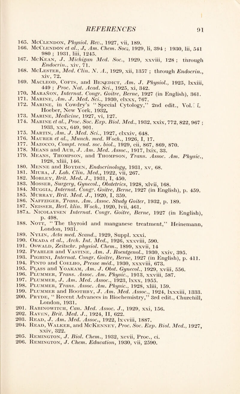 165. McClendon, Physiol. Rev., 1927, vii, 189. 166. McClendon et al., J. Am. Chem. Soc:, 1929, li, 894 ; 1980, lii, 541 980 ; 1981, liii, 1245. 167. McKean, J. Michigan Med. Soc., 1929, xxviii, 128 ; through Endocrin., xiv, 71. 168. McLester, Med. Clin. N. A., 1929, xii, 1357 ; through Endocrin., xiv, 72. 169. Macleod, Cofts, and Benedict, Am. J. Physiol., 1925, lxxiii, 449 ; Proc. Nat. Acad. Sci., 1925, xi, 342. 170. Maranon, Internal. Congr. Goitre, Berne, 1927 (in English), 361. 171. Marine, Am. J. Med. Sci., 1930, clxxx, 767. 172. Marine, in Cowdry’s “Special Cytology,” 2nd edit., Vol.L l, Hoeber, New York, 1932. 173. Marine, Medicine, 1927, vi, 127. 174. Marine et al., Proc. Soc. Exp. Biol. Med.. 1932, xxix, 772, 822, 967 ; 1933, xxx, 649, 901. 175. Martin, Am. J. Med. Sci., 1927, clxxiv, 648. 176. Maurer et al., Munch, med. Woch., 1926, I, 17. 177. Mazocco, Compt. rend. soc. biol., 1929, cii, 867, 869, 870. 178. Means and Aub, J. Am. Med. Assoc., 1917, lxix, 33. 179. Means, Thompson, and Thompson, Trans. Assoc. Am. Physic., 1928, xliii, 146. 180. Menne and Boyden, Endocrinology, 1931, xv, 68. 181. Miura, J. Lab. Clin. Med., 1922, vii, 267. 182. Morley, Brit. Med. J., 1931, I, 450. 183. Mosser, Surgery, Gynecol., Obstetrics, 1928, xlvii, 168. 184. Muggia, Internat. Congr. Goitre, Berne, 1927 (in English), p. 459. 185. Murray, Brit. Med. J., 1920, I, 359. 186. Naffziger, Trans. Am. Assoc. Study Goiter, 1932, p. 189. 187. Neisser, Berl. klin. Woch., 1920, lvii, 461. 187a. Nicolaysen Internat. Congr. Goitre, Berne, 1927 (in English), p. 498. 188. Nott, “ The thyroid and manganese treatment,” Heinemann, London,1931. 189. Nylin, Acta med. Scand., 1929, Suppl. xxxi. 190. Okada et al.. Arch. Int. Med., 1926, xxxviii, 590. 191. Oswald, Zeitschr. physiol. Chem., 1899, xxvii, 14 192. Pfahler and Vastine, Am. J. Roentgenol., 1930, xxiv, 395. 193. Pighini, Internat. Congr. Goitre, Berne, 1927 (in English), p. 411. 194. Pinto and Coelho, Presse med., 1930, xxxviii, 673. 195. Plass and Yoakam, Am. J. Obst. Gynecol., 1929, xviii, 556. 196. Plummer, Trans. Assoc. Am. Physic., 1913, xxviii, 587. 197. Plummer, J. Am. Med. Assoc., 1923, lxxx, 1955. 198. Plummer, Trans. Assoc. Am. Physic., 1928, xliii, 159. 199. Plummer and Boothby, J. Am. Med. Assoc., 1924, lxxxiii, 1333. 200. Pryde, “ Recent Advances in Biochemistry,” 3rd edit., Churchill, London, 1931. 201. Rabinowitch, Can. Med. Assoc. J., 1929, xxi, 156. 202. Raven, Brit. Med. J., 1924, II, 622. 203. Read, J. Am. Med. Assoc., 1922, lx win, 1887. 204. Read, Walker, and McKenney, Proc. Soc. Exp. Biol. Med., 1927, xxiv, 322. 205. Remington, J. Biol. Chem., 1932, xcvii, Proc., ci. 206. Remington, J. Chem. Education, 1930, vii, 2590.