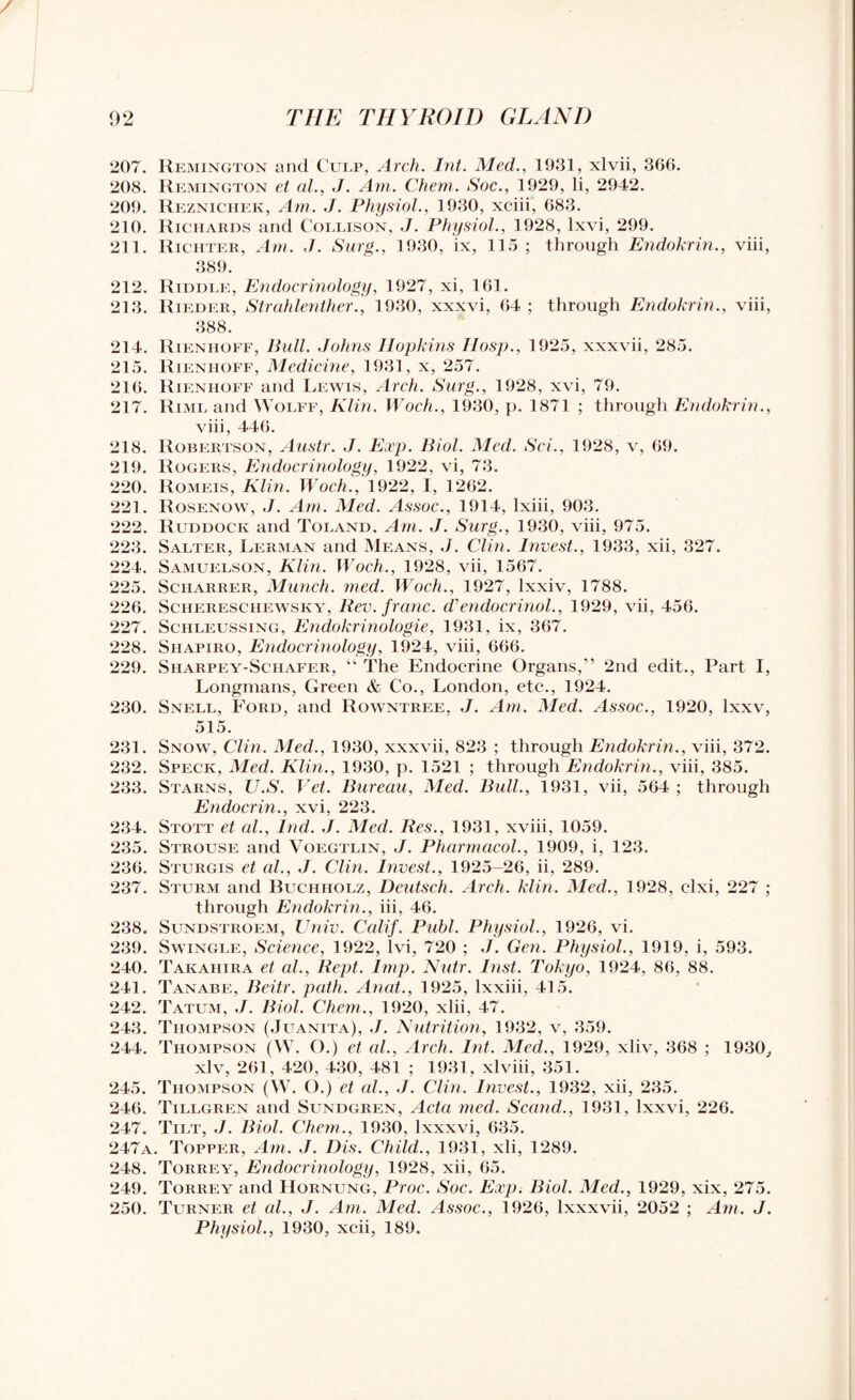207. Remington and Culp, Arch. Int. Med., 1931, xlvii, 366. 208. Remington et al., J. Am. Chem. Soc., 1929, li, 2942. 209. Reznichek, Am. J. Physiol., 1930, xciii, 683. 210. Richards and Collison, J. Physiol., 1928, lxvi, 299. 211. Richter, Am. J. Surg., ]930, ix, 115; through Endokrin., viii, 389. 212. Riddle, Endocrinology, 1927, xi, 161. 213. Rieder, Strahlenther., 1930, xxxvi, 64 ; through Endokrin., viii, 388. 214. Rieniioff, Bull. Johns Hopkins IIosp., 1925, xxxvii, 285. 215. Rienhoff, Medicine, 1931, x, 257. 216. Rienhoff and Lewis, Arch. Surg., 1928, xvi, 79. 217. Riml and Wolff, Klin. Woch., 1930, p. 1871 ; through Endokrin., viii, 446. 218. Robertson, Austr. J. Exp. Biol. Med. Sci., 1928, v, 69. 219. Rogers, Endocrinology, 1922, vi, 73. 220. Romeis, Klin. Woch., 1922, I, 1262. 221. Rosenow, J. Am. Med. Assoc., 1914, lxiii, 903. 222. Ruddock and Toland. Am. J. Surg., 1930, viii, 975. 223. Salter, Lerman and Means, J. Clin. Invest., 1933, xii, 327. 224. Samuelson, Klin. Woch., 1928, vii, 1567. 225. Scharrer, Munch, tried. Woch., 1927, lxxiv, 1788. 226. Schereschewsky, Rev. franc. d'endocrinol., 1929, vii, 456. 227. Schleussing, Endokrinologie, 1931, ix, 367. 228. Shapiro, Endocrinology, 1924, viii, 666. 229. Sharpey-Schafer, “ The Endocrine Organs,” 2nd edit., Part I, Longmans, Green & Co., London, etc., 1924. 230. Snell, Ford, and Rowntree, J. Am. Med. Assoc., 1920, lxxv, 515. 231. Snow, Clin. Med., 1930, xxxvii, 823 ; through Endokrin., viii, 372. 232. Speck, Med. Klin., 1930, p. 1521 ; through Endokrin., viii, 385. 233. Starns, U.S. Vet. Bureau, Med. Bull., 1931, vii, 564 ; through Endocrin., xvi, 223. 234. Stott et al., Ind. J. Med. Res., 1931, xviii, 1059. 235. Strouse and Voegtlin, J. Pharmacol., 1909, i, 123. 236. Sturgis et al., J. Clin. Invest., 1925-26, ii, 289. 237. Sturm and Buchholz, Deutsch. Arch. klin. Med., 1928, elxi, 227 ; through Endokrin., iii, 46. 238. Sundstroem, IJniv. Calif. Publ. Physiol., 1926, vi. 239. Swingle, Science, 1922, lvi, 720 ; J. Gen. Physiol., 1919, i, 593. 240. Takahira et al., Rept. Imp. Nutr. Inst. Tokyo, 1924, 86, 88. 241. Tanabe, Beitr. path. Anat., 1925, lxxiii, 415. 242. Tatum, J. Biol. Chem., 1920, xlii, 47. 243. Thompson (Juanita), J. Nutrition, 1932, v, 359. 244. Thompson (W. O.) et al.. Arch. Int. Med., 1929, xliv, 368 ; 1930, xlv, 261, 420, 430, 481 ; 1931, xlviii, 351. 245. Thompson (W. O.) et al., J. Clin. Invest., 1932, xii, 235. 246. Tillgren and Sundgren, Acta med. Scand., 1931, lxxvi, 226. 247. Tilt, J. Biol. Chem., 1930, lxxxvi, 635. 247a. Topper, Am. J. I)is. Child., 1931, xii, 1289. 248. Torrey, Endocrinology, 1928, xii, 65. 249. Torrey and Hornung, Proc. Soc. Exp. Biol. Med., 1929, xix, 275. 250. Turner et al., J. Am. Med. Assoc., 1926, lxxxvii, 2052 ; Am. J. Physiol., 1930, xcii, 189.