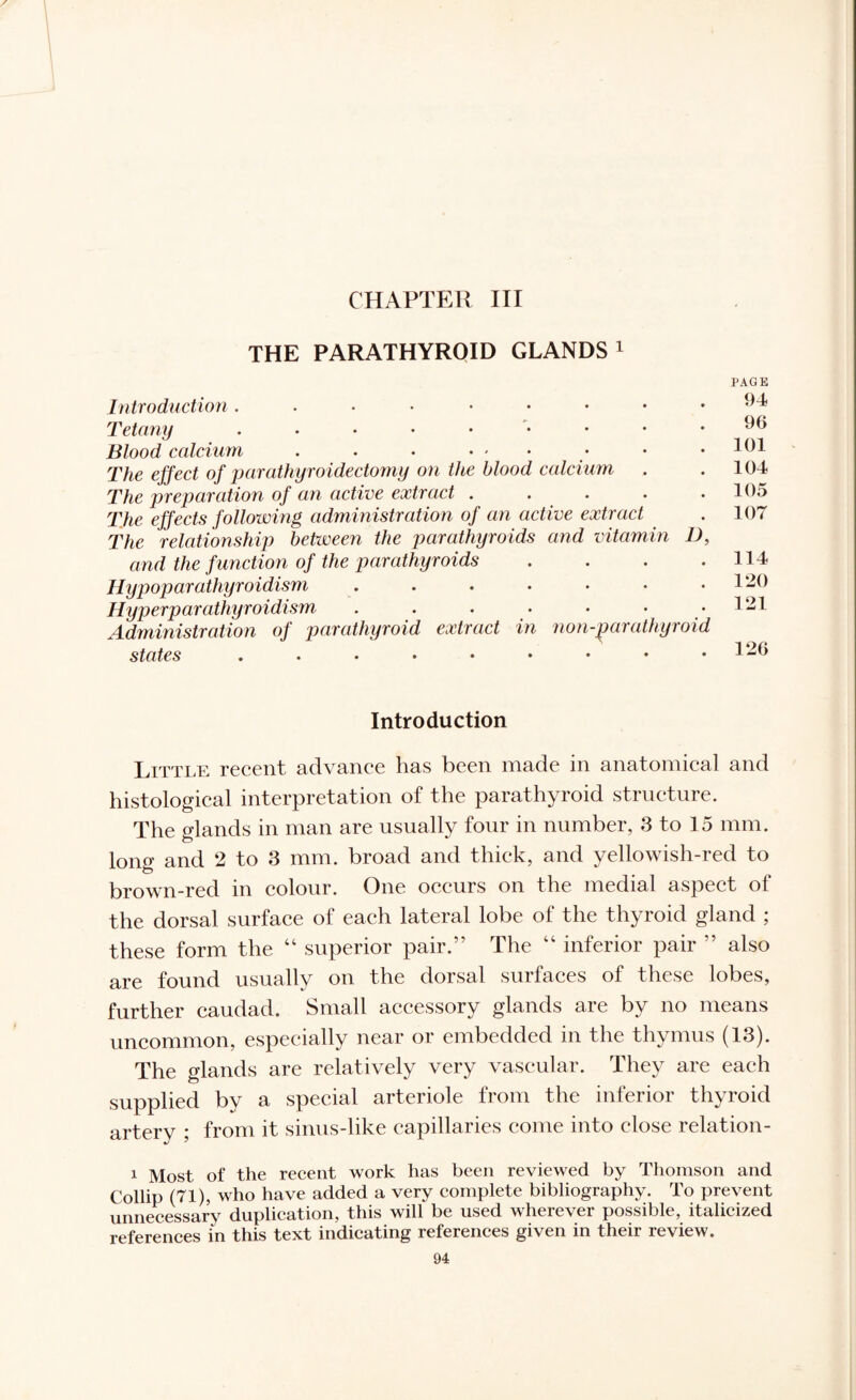 CHAPTER III THE PARATHYROID GLANDS1 Introduction Tetany . . . . . Blood calcium . . . • - The effect of parathyroidectomy on the blood calcium The preparation of an active extract . . The effects following administration of an active extract The relationship between the parathyroids and vitamin D, and the function of the parathyroids .... Hypoparathyroidism ....... Hyperparathyroidism . . . . . • Administration of parathyroid extract in non-parathyroid states PAGE 94 96 101 104 105 107 114 120 121 126 Introduction Little recent advance has been made in anatomical and histological interpretation of the parathyroid structure. The glands in man are usually four in number, 3 to 15 mm. long and 2 to 3 mm. broad and thick, and yellowish-red to brown-red in colour. One occurs on the medial aspect of the dorsal surface of each lateral lobe of the thyroid gland ; these form the “ superior pair.” The 44 inferior pair ” also are found usually on the dorsal surfaces of these lobes, further caudad. Small accessory glands are by no means uncommon, especially near or embedded in the thymus (13). The glands are relatively very vascular. They are each supplied by a special arteriole from the inferior thyroid artery ; from it sinus-like capillaries come into close relation- 1 Most, of the recent work has been reviewed by Thomson and Collip (71), who have added a very complete bibliography. To prevent unnecessary duplication, this will be used wherever possible, italicized references in this text indicating references given in their review.