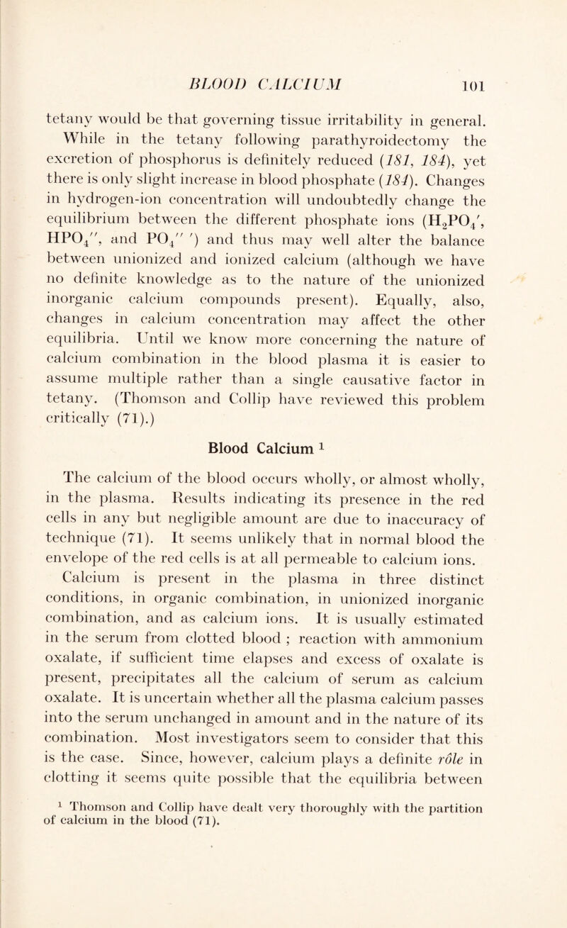 tetany would be that governing tissue irritability in general. While in the tetany following parathyroidectomy the excretion of phosphorus is definitely reduced (181, 184), yet there is only slight increase in blood phosphate (184). Changes in hydrogen-ion concentration will undoubtedly change the equilibrium between the different phosphate ions (H2pcy, HP04, and P04/r ') and thus may well alter the balance between unionized and ionized calcium (although we have no definite knowledge as to the nature of the unionized inorganic calcium compounds present). Equally, also, changes in calcium concentration may affect the other equilibria. Until we know more concerning the nature of calcium combination in the blood plasma it is easier to assume multiple rather than a single causative factor in tetany. (Thomson and Collip have reviewed this problem critically (71).) Blood Calcium 1 The calcium of the blood occurs wholly, or almost wholly, in the plasma. Results indicating its presence in the red cells in any but negligible amount are due to inaccuracy of technique (71). It seems unlikely that in normal blood the envelope of the red cells is at all permeable to calcium ions. Calcium is present in the plasma in three distinct conditions, in organic combination, in unionized inorganic combination, and as calcium ions. It is usually estimated in the serum from clotted blood ; reaction with ammonium oxalate, if sufficient time elapses and excess of oxalate is present, precipitates all the calcium of serum as calcium oxalate. It is uncertain whether all the plasma calcium passes into the serum unchanged in amount and in the nature of its combination. Most investigators seem to consider that this is the case. Since, however, calcium plays a definite role in clotting it seems quite possible that the equilibria between 1 Thomson and Collip have dealt very thoroughly with the partition of calcium in the blood (71).