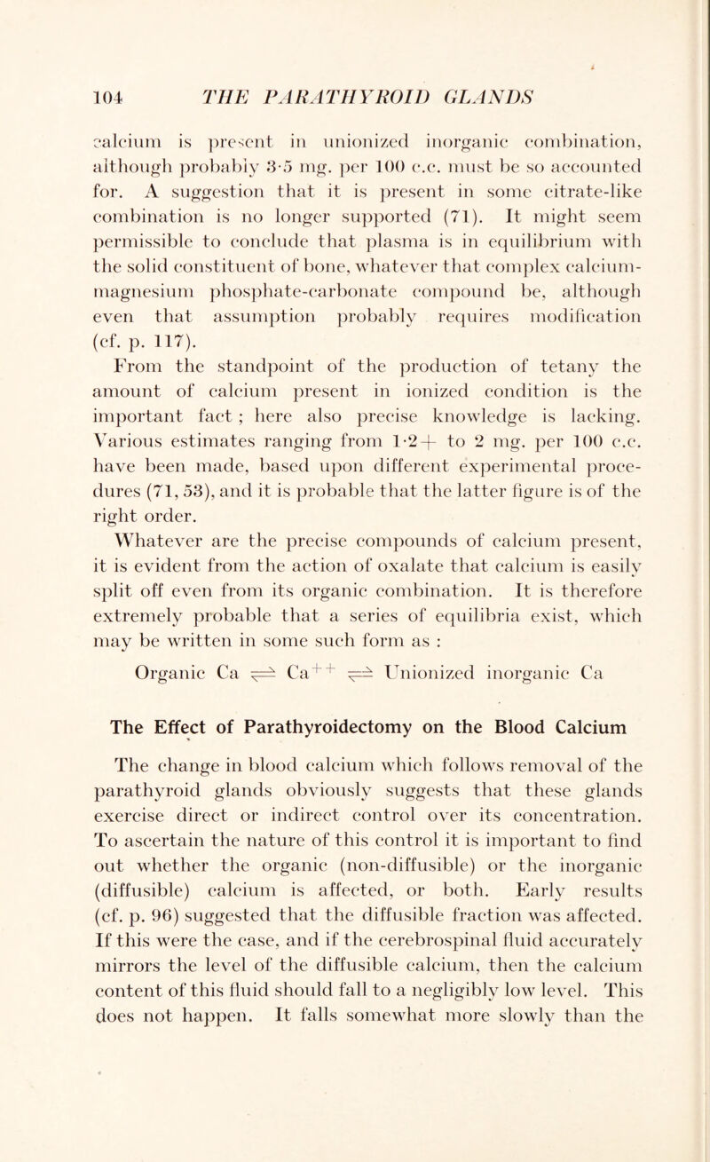 calcium is present in unionized inorganic combination, although probably 3-5 mg. per 100 c.c. must be so accounted for. A suggestion that it is present in some citrate-like combination is no longer supported (71). It might seem permissible to conclude that plasma is in equilibrium with the solid constituent of bone, whatever that complex calcium- magnesium phosphate-carbonate compound be, although even that assumption probably requires modification (cf. p. 117). From the standpoint of the production of tetany the amount of calcium present in ionized condition is the important fact ; here also precise knowledge is lacking. Various estimates ranging from 1-2-f to 2 mg. per 100 e.c. have been made, based upon different experimental proce¬ dures (71, 53), and it is probable that the latter figure is of the right order. Whatever are the precise compounds of calcium present, it is evident from the action of oxalate that calcium is easily split off even from its organic combination. It is therefore extremely probable that a series of equilibria exist, which may be written in some such form as : Organic Ca ^ Ca++ Unionized inorganic Ca The Effect of Parathyroidectomy on the Blood Calcium The change in blood calcium which follows removal of the parathyroid glands obviously suggests that these glands exercise direct or indirect control over its concentration. To ascertain the nature of this control it is important to find out whether the organic (non-diffusible) or the inorganic (diffusible) calcium is affected, or both. Early results (cf. p. 96) suggested that the diffusible fraction was affected. If this were the case, and if the cerebrospinal fluid accurately mirrors the level of the diffusible calcium, then the calcium content of this fluid should fall to a negligibly low level. This does not happen. It falls somewhat more slowly than the