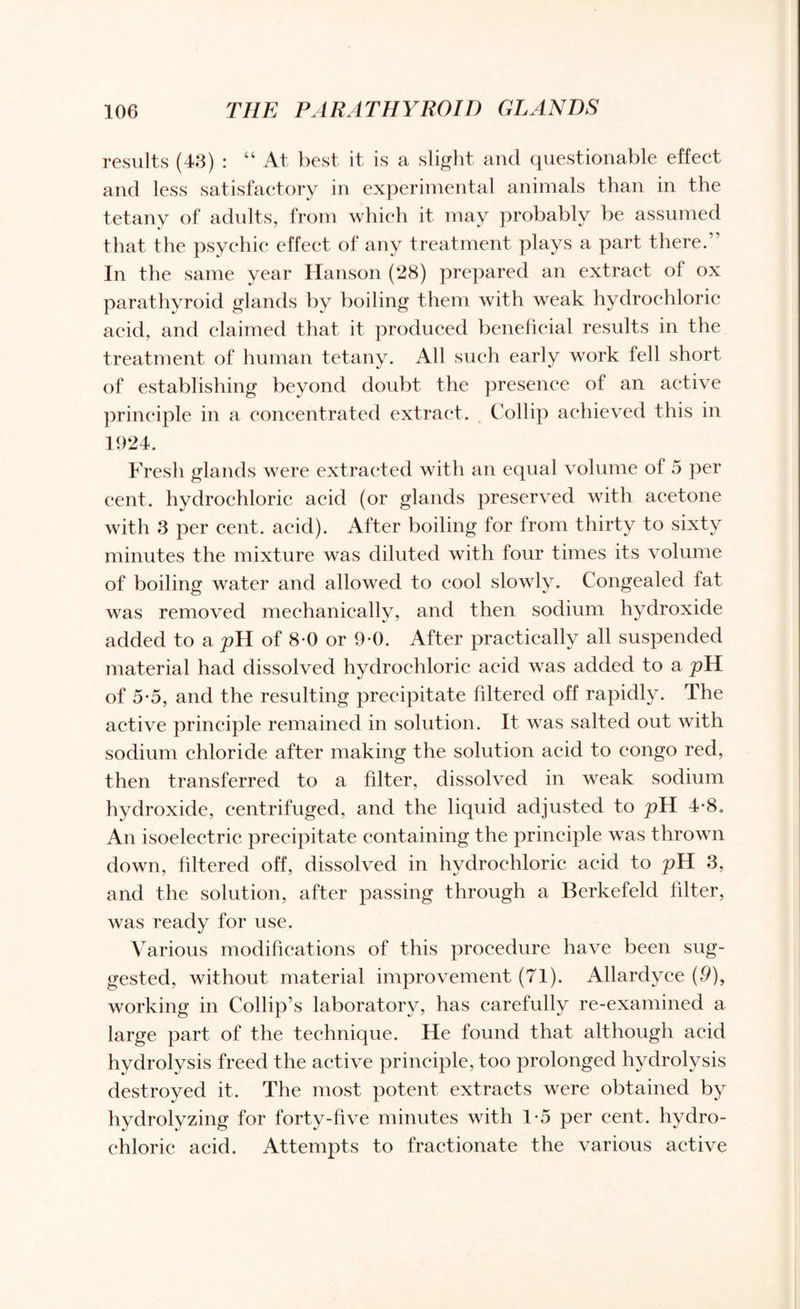 results (43) : “ At best it is a slight and questionable effect and less satisfactory in experimental animals than in the tetany of adults, from which it may probably be assumed that the psychic effect of any treatment plays a part there.” In the same year Hanson (28) prepared an extract of ox parathyroid glands by boiling them with weak hydrochloric acid, and claimed that it produced beneficial results in the treatment of human tetany. All such early work fell short of establishing beyond doubt the presence of an active principle in a concentrated extract. Collip achieved this in 1924. Fresh glands were extracted with an equal volume of 5 per cent, hydrochloric acid (or glands preserved with acetone with 3 per cent. acid). After boiling for from thirty to sixty minutes the mixture was diluted with four times its volume of boiling water and allowed to cool slowly. Congealed fat was removed mechanically, and then sodium hydroxide added to a pH of 8-0 or 9-0. After practically all suspended material had dissolved hydrochloric acid was added to a pH of 55, and the resulting precipitate filtered off rapidly. The active principle remained in solution. It was salted out with sodium chloride after making the solution acid to congo red, then transferred to a filter, dissolved in weak sodium hydroxide, centrifuged, and the liquid adjusted to j?H 4-8. An isoelectric precipitate containing the principle was thrown down, filtered off, dissolved in hydrochloric acid to pH 3, and the solution, after passing through a Berkefeld filter, was ready for use. Various modifications of this procedure have been sug¬ gested, without material improvement (71). Allardyce (9), working in Collip’s laboratory, has carefully re-examined a large part of the technique. He found that although acid hydrolysis freed the active principle, too prolonged hydrolysis destroyed it. The most potent extracts were obtained by hydrolyzing for forty-five minutes with 1-5 per cent, hydro¬ chloric acid. Attempts to fractionate the various active