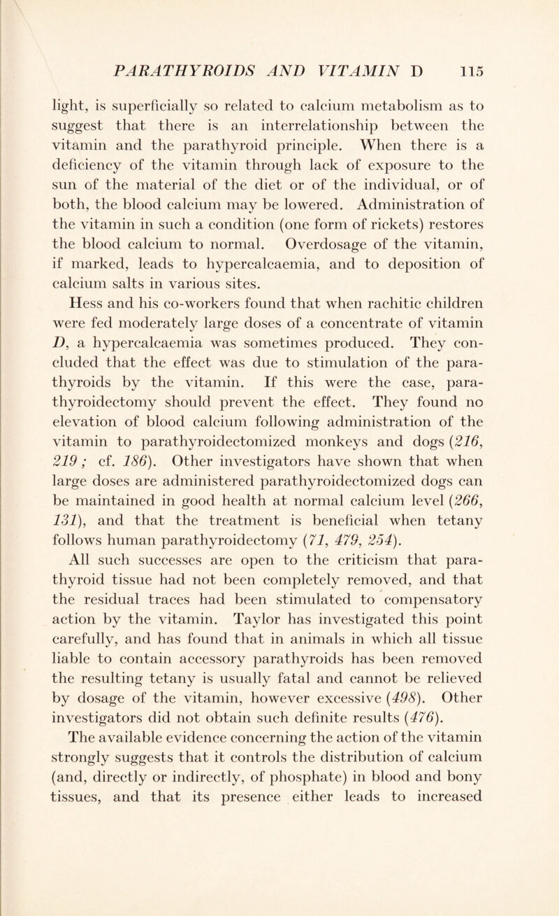 light, is superficially so related to calcium metabolism as to suggest that there is an interrelationship between the vitamin and the parathyroid principle. When there is a deficiency of the vitamin through lack of exposure to the sun of the material of the diet or of the individual, or of both, the blood calcium may be lowered. Administration of the vitamin in such a condition (one form of rickets) restores the blood calcium to normal. Overdosage of the vitamin, if marked, leads to hypercalcaemia, and to deposition of calcium salts in various sites. Hess and his co-workers found that when rachitic children were fed moderately large doses of a concentrate of vitamin D, a hypercalcaemia was sometimes produced. They con¬ cluded that the effect was due to stimulation of the para¬ thyroids by the vitamin. If this were the case, para¬ thyroidectomy should prevent the effect. They found no elevation of blood calcium following administration of the vitamin to parathyroidectomized monkeys and dogs (216, 219 ; cf. 186). Other investigators have shown that when large doses are administered parathyroidectomized dogs can be maintained in good health at normal calcium level (266, 131), and that the treatment is beneficial when tetany follows human parathyroidectomy (71, 479, 254). All such successes are open to the criticism that para¬ thyroid tissue had not been completely removed, and that * the residual traces had been stimulated to compensatory action by the vitamin. Taylor has investigated this point carefully, and has found that in animals in which all tissue liable to contain accessory parathyroids has been removed the resulting tetany is usually fatal and cannot be relieved by dosage of the vitamin, however excessive (498). Other investigators did not obtain such definite results (476). The available evidence concerning the action of the vitamin strongly suggests that it controls the distribution of calcium (and, directly or indirectly, of phosphate) in blood and bony tissues, and that its presence either leads to increased