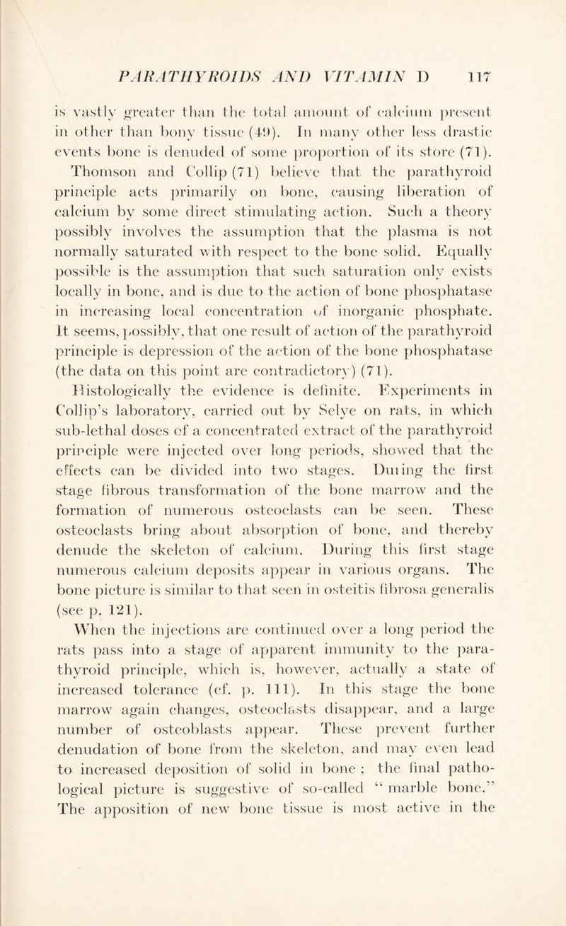 is vastly greater than the total amount of calcium present in other than bony tissue (49). In many other less drastic events bone is denuded of some proportion of its store (71). Thomson and Collip (71) believe that the parathyroid principle acts primarily on bone, causing liberation of calcium by some direct stimulating action. Such a theory possibly involves the assumption that the plasma is not normally saturated with respect to the bone solid. Equally possible is the assumption that such saturation only exists locally in bone, and is due to the action of bone phosphatase in increasing local concentration of inorganic phosphate. It seems, possibly, that one result of action of the parathyroid principle is depression of the action of the bone phosphatase (the data on this point are contradictory) (71). Histologically the evidence is definite. Experiments in Collin’s laboratory, carried out by Selve on rats, in which sub-lethal doses of a concentrated extract of the parathyroid principle were injected over long periods, showed that the effects can be divided into two stages. During the first stage fibrous transformation of the bone marrow and the formation of numerous osteoclasts can be seen. These osteoclasts bring about absorption of bone, and thereby denude the skeleton of calcium. During this first stage numerous calcium deposits appear in various organs. The bone picture is similar to that seen in osteitis fibrosa general is (see p. 121). When the injections are continued over a long period the rats pass into a stage of apparent immunity to the para¬ thyroid principle, which is, however, actually a state of increased tolerance (cf. p. 111). In this stage the bone marrow again changes, osteoclasts disappear, and a large number of osteoblasts appear. These prevent further denudation of bone from the skeleton, and may even lead to increased deposition of solid in bone ; the final patho¬ logical picture is suggestive of so-called marble bone.” The apposition of new bone tissue is most active in the