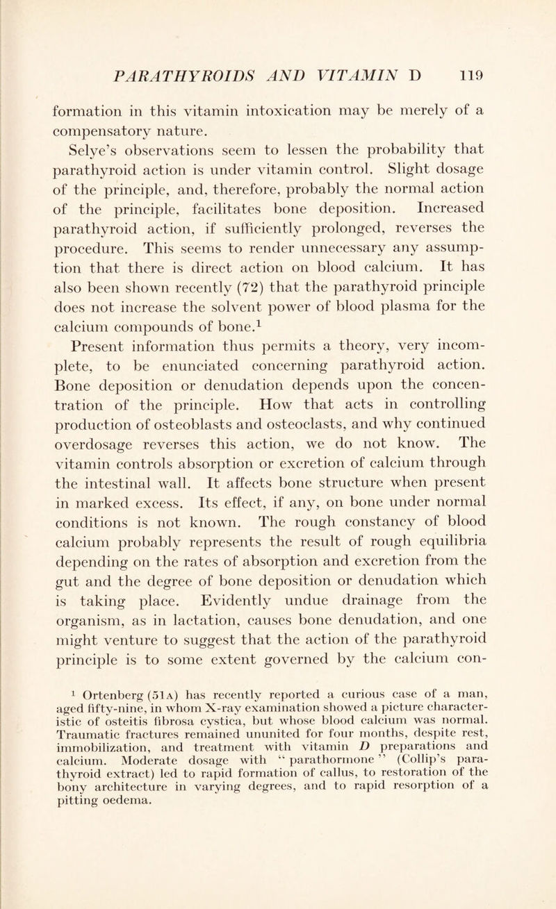 formation in this vitamin intoxication may be merely of a compensatory nature. Selye’s observations seem to lessen the probability that parathyroid action is under vitamin control. Slight dosage of the principle, and, therefore, probably the normal action of the principle, facilitates bone deposition. Increased parathyroid action, if sufficiently prolonged, reverses the procedure. This seems to render unnecessary any assump¬ tion that there is direct action on blood calcium. It has also been shown recently (72) that the parathyroid principle does not increase the solvent power of blood plasma for the calcium compounds of bone.1 Present information thus permits a theory, very incom¬ plete, to be enunciated concerning parathyroid action. Bone deposition or denudation depends upon the concen¬ tration of the principle. How that acts in controlling production of osteoblasts and osteoclasts, and why continued overdosage reverses this action, we do not know. The vitamin controls absorption or excretion of calcium through the intestinal wall. It affects bone structure when present in marked excess. Its effect, if any, on bone under normal conditions is not known. The rough constancy of blood calcium probably represents the result of rough equilibria depending on the rates of absorption and excretion from the gut and the degree of bone deposition or denudation which is taking place. Evidently undue drainage from the organism, as in lactation, causes bone denudation, and one might venture to suggest that the action of the parathyroid principle is to some extent governed by the calcium con- 1 Ortenberg (51a) has recently reported a curious case of a man, aged fifty-nine, in whom X-ray examination showed a picture character¬ istic of osteitis fibrosa cystica, but whose blood calcium was normal. Traumatic fractures remained ununited for four months, despite rest, immobilization, and treatment with vitamin D preparations and calcium. Moderate dosage with “ parathormone ” (Collip’s para¬ thyroid extract) led to rapid formation of callus, to restoration of the bony architecture in varying degrees, and to rapid resorption ol a pitting oedema.