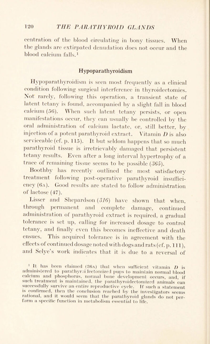 centration of the blood circulating in bony tissues. When the glands are extirpated denudation does not occur and the blood calcium falls.1 Hypoparathyroidism Hypoparathyroidism is seen most frequently as a clinical condition following surgical interference in thyroidectomies. Not rarely, following this operation, a transient state of latent tetany is found, accompanied by a slight fall in blood calcium (56). When such latent tetany persists, or open manifestations occur, they can usually be controlled by the oral administration of calcium lactate, or, still better, by injection of a potent parathyroid extract. Vitamin 1) is also serviceable (cf. p. 115). It but seldom happens that so much parathyroid tissue is irretrievably damaged that persistent tetany results. Even after a long interval hypertrophy of a trace of remaining tissue seems to be possible (365). Boothby has recently outlined the most satisfactory treatment following post-operative parathyroid insuffici- ency (6a). Good results are stated to follow administration of lactose (47). Lisser and Shepardson (316) have shown that when, through permanent and complete damage, continued administration of parathyroid extract is required, a gradual tolerance is set up, calling for increased dosage to control tetany, and finally even this becomes ineffective and death ensues. This acquired tolerance is in agreement with the effects of continued dosage noted with dogs and rats (ef. p. 111), and Selye’s work indicates that it is due to a reversal of 1 It has been claimed (36a) that when sufficient vitamin D is administered to parathvroi lectomized pups to maintain normal blood calcium and phosphorus, normal bone development occurs, and, if such treatment is maintained, the parathyroidectomized animals can successfully survive an entire reproductive cycle. If such a statement is confirmed, then the conclusion reached by the investigators seems rational, and it would seem that the parathyroid glands do not per¬ form a specific function in metabolism essential to life.