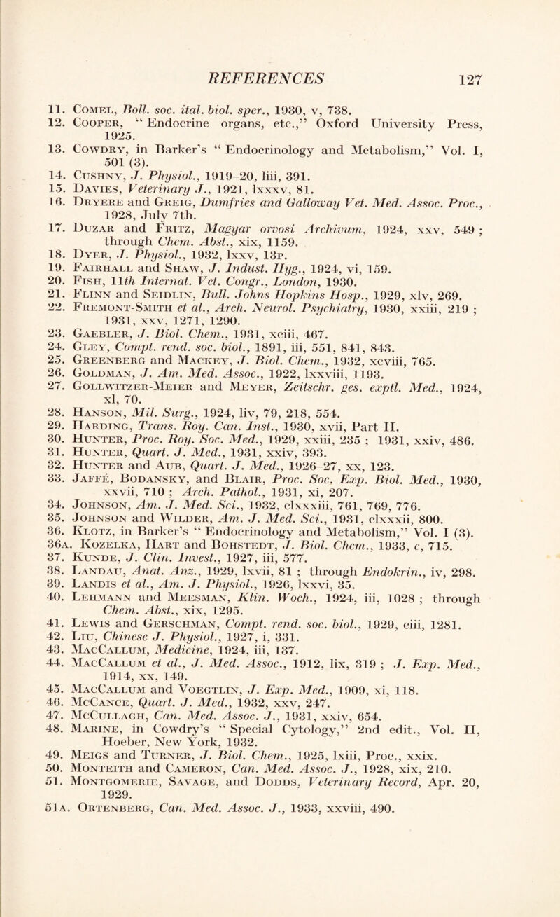 11. Comel, Boll. soc. ital. biol. sper., 1930, v, 738. 12. Cooper, “ Endocrine organs, etc.,” Oxford University Press, 1925. 13. Cowdry, in Barker’s “ Endocrinology and Metabolism,” Vol. I, 501 (3). 14. Cushny, J. Physiol., 1919-20, liii, 391. 15. Davies, Veterinary J., 1921, lxxxv, 81. 16. Dryere and Greig, Dumfries and Galloway Vet. Med. Assoc. Proc., 1928, July 7th. 17. Duzar and Fritz, Magyar orvosi Archivum, 1924, xxv, 549 ; through Chem. Abst., xix, 1159. 18. Dyer, J. Physiol., 1932, lxxv, 13p. 19. Fairhall and Shaw, J. Indust. Ilyg., 1924, vi, 159. 20. Fish, 11th Internal. Vet. Congr., London, 1930. 21. Flinn and Seidlin, Bull. Johns Hopkins IIosp., 1929, xlv, 269. 22. Fremont-Smith et al., Arch. Neurol. Psychiatry, 1930, xxiii, 219 ; 1931, xxv, 1271, 1290. 23. Gaebler, J. Biol. Chem., 1931, xciii, 467. 24. Gley, Compt. rend. soc. biol., 1891, iii, 551, 841, 843. 25. Greenberg and Mackey, J. Biol. Chem., 1932, xcviii, 765. 26. Goldman, J. Am. Med. Assoc., 1922, lxxviii, 1193. 27. Gollwitzer-Meier and Meyer, Zeitschr. ges. exptl. Med., 1924, xl, 70. 28. Hanson, Mil. Surg., 1924, liv, 79, 218, 554. 29. Harding, Trans. Roy. Can. Inst., 1930, xvii, Part II. 30. Hunter, Proc. Roy. Soc. Med., 1929, xxiii, 235 ; 1931, xxiv, 486. 31. Hunter, Quart. J. Med., 1931, xxiv, 393. 32. Hunter and Aub, Quart. J. Med., 1926-27, xx, 123. 33. Jaffe, Bodansky, and Blair, Proc. Soc. Exp. Biol. Med., 1930, xxvii, 710 ; Arch. Pathol., 1931, xi, 207. 34. Johnson, Am. J. Med. Sci., 1932, clxxxiii, 761, 769, 776. 35. Johnson and Wilder, Am. J. Med. Sci., 1931, clxxxii, 800. 36. Klotz, in Barker’s “ Endocrinology and Metabolism,” Vol. I (3). 36a. Kozelka, Hart and Bohstedt, J. Biol. Chem., 1933, c, 715. 37. Kunde, J. Clin. Invest., 1927, iii, 577. 38. Landau, Anat. Anz., 1929, lxvii, 81 ; through Endokrin., iv, 298. 39. Landis et al., Am. J. Physiol., 1926, lxxvi, 35. 40. Lehmann and Meesman, Klin. Woch., 1924, iii, 1028 ; through Chem,. Abst., xix, 1295. 41. Lewis and Gerschman, Compt. rend. soc. biol., 1929, ciii, 1281. 42. Liu, Chinese J. Physiol., 1927, i, 331. 43. MacCallum, Medicine, 1924, iii, 137. 44. MacCallum et al., J. Med. Assoc., 1912, lix, 319 ; J. Exp. Med., 1914, xx, 149. 45. MacCallum and Voegtlin, J. Exp. Med., 1909, xi, 118. 46. McCance, Quart. J. Med., 1932, xxv, 247. 47. McCullagh, Can. Med. Assoc. J., 1931, xxiv, 654. 48. Marine, in Cowdry’s “ Special Cytology,” 2nd edit., Vol. II, Hoeber, New York, 1932. 49. Meigs and Turner, J. Biol. Chem., 1925, lxiii, Proc., xxix. 50. Monteitii and Cameron, Can. Med. Assoc. J., 1928, xix, 210. 51. Montgomerie, Savage, and Dodds, Veterinary Record, Apr. 20, 1929. 51a. Ortenberg, Can. Med. Assoc. J., 1933, xxviii, 490.
