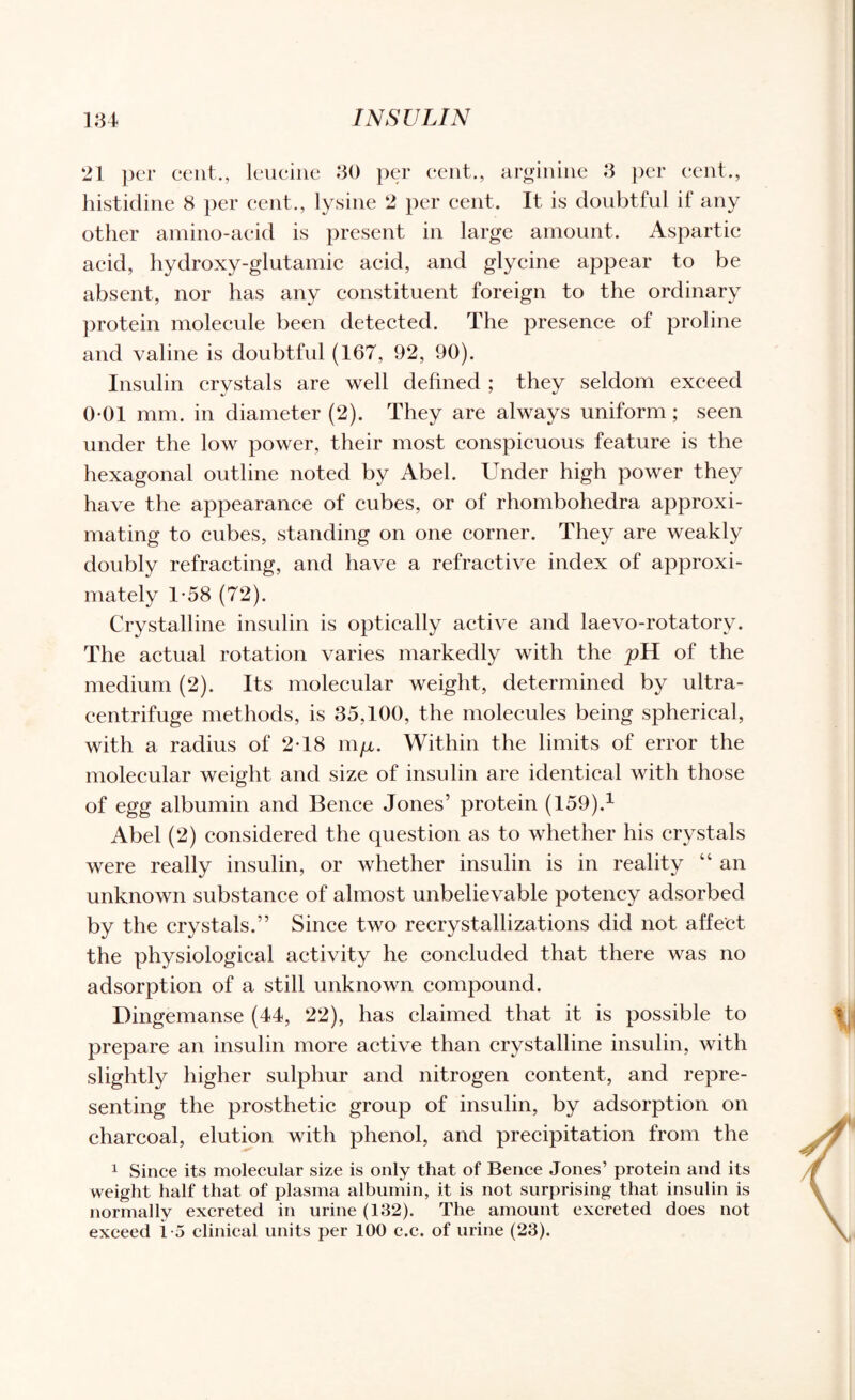 21 per cent., leucine 30 per cent., arginine 3 per cent., histidine 8 per cent., lysine 2 per cent. It is doubtful if any other amino-acid is present in large amount. Aspartic acid, hydroxy-glutamic acid, and glycine appear to be absent, nor has any constituent foreign to the ordinary protein molecule been detected. The presence of proline and valine is doubtful (167, 92, 90). Insulin crystals are well defined ; they seldom exceed 0-01 mm. in diameter (2). They are always uniform ; seen under the low power, their most conspicuous feature is the hexagonal outline noted by Abel. Under high power they have the appearance of cubes, or of rhombohedra approxi¬ mating to cubes, standing on one corner. They are weakly doubly refracting, and have a refractive index of approxi¬ mately 1-58 (72). Crystalline insulin is optically active and laevo-rotatorv. The actual rotation varies markedly with the pH of the medium (2). Its molecular weight, determined by ultra- centrifuge methods, is 35,100, the molecules being spherical, with a radius of 2T8 m/x. Within the limits of error the molecular weight and size of insulin are identical with those of egg albumin and Bence Jones’ protein (159).1 Abel (2) considered the question as to whether his crystals were really insulin, or whether insulin is in reality “ an unknown substance of almost unbelievable potency adsorbed by the crystals.” Since two recrystallizations did not affect the physiological activity he concluded that there was no adsorption of a still unknown compound. Dingemanse (44, 22), has claimed that it is possible to prepare an insulin more active than crystalline insulin, with slightly higher sulphur and nitrogen content, and repre¬ senting the prosthetic group of insulin, by adsorption on charcoal, elution with phenol, and precipitation from the 1 Since its molecular size is only that of Bence Jones’ protein and its weight half that of plasma albumin, it is not surprising that insulin is normally excreted in urine (132). The amount excreted does not exceed 1-5 clinical units per 100 c.c. of urine (23).