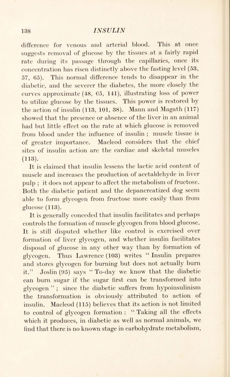 difference for venous and arterial blood. This at once suggests removal of glucose by the tissues at a fairly rapid rate during its passage through the capillaries, once its concentration has risen distinctly above the fasting level (53, 57, 65). This normal difference tends to disappear in the diabetic, and the severer the diabetes, the more closely the curves approximate (48, 65, 141), illustrating loss of power to utilize glucose by the tissues. This power is restored by the action of insulin (113, 101, 38). Mann and Magath (117) showed that the presence or absence of the liver in an animal had but little effect on the rate at which glucose is removed from blood under the influence of insulin ; muscle tissue is of greater importance. Macleod considers that the chief sites of insulin action are the cardiac and skeletal muscles (H3). It is claimed that insulin lessens the lactic acid content of muscle and increases the production of acetaldehyde in liver pulp ; it does not appear to affect the metabolism of fructose. Both the diabetic patient and the depancreatized dog seem able to form glycogen from fructose more easily than from glucose (113). It is generally conceded that insulin facilitates and perhaps controls the formation of muscle glycogen from blood glucose. It is still disputed whether like control is exercised over formation of liver glycogen, and whether insulin facilitates disposal of glucose in any other way than by formation of glycogen. Thus Lawrence (103) writes “ Insulin prepares and stores glycogen for burning but does not actually burn it.” Joslin (95) says “ To-day we know that the diabetic can burn sugar if the sugar first can be transformed into glycogen ” ; since the diabetic suffers from hypoinsulinism the transformation is obviously attributed to action of insulin. Macleod (115) believes that its action is not limited to control of glycogen formation : “ Taking all the effects which it produces, in diabetic as well as normal animals, we find that there is no known stage in carbohydrate metabolism,