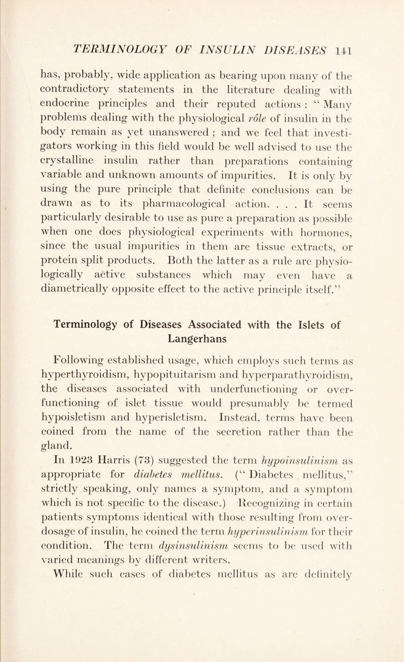 has, probably, wide application as bearing upon many of the contradictory statements in the literature dealing with endocrine principles and their reputed actions : “ Many problems dealing with the physiological role of insulin in the body remain as yet unanswered ; and we feel that investi¬ gators working in this field would be well advised to use the crystalline insulin rather than preparations containing variable and unknown amounts of impurities. It is only by using the pure principle that definite conclusions can be drawn as to its pharmacological action. ... It seems particularly desirable to use as pure a preparation as possible when one does physiological experiments with hormones, since the usual impurities in them are tissue extracts, or protein split products. Both the latter as a rule are physio¬ logically active substances which may even have a diametrically opposite effect to the active principle itself.” Terminology of Diseases Associated with the Islets of Langerhans Following established usage, which employs such terms as hyperthyroidism, hypopituitarism and hyperparathyroidism, the diseases associated with underfunctioning or over¬ functioning of islet tissue would presumably be termed hypoisletism and hyperisletism. Instead, terms have been coined from the name of the secretion rather than the gland. In 1923 Harris (73) suggested the term hypoinsulinism as appropriate for diabetes mellitus. (“ Diabetes mellitus,” strictly speaking, only names a symptom, and a symptom which is not specific to the disease.) Recognizing in certain patients symptoms identical with those resulting from over¬ dosage of insulin, he coined the term hyperinsulinism for their condition. The term dysinsulinism seems to be used with varied meanings by different writers. While such eases of diabetes mellitus as are definitely
