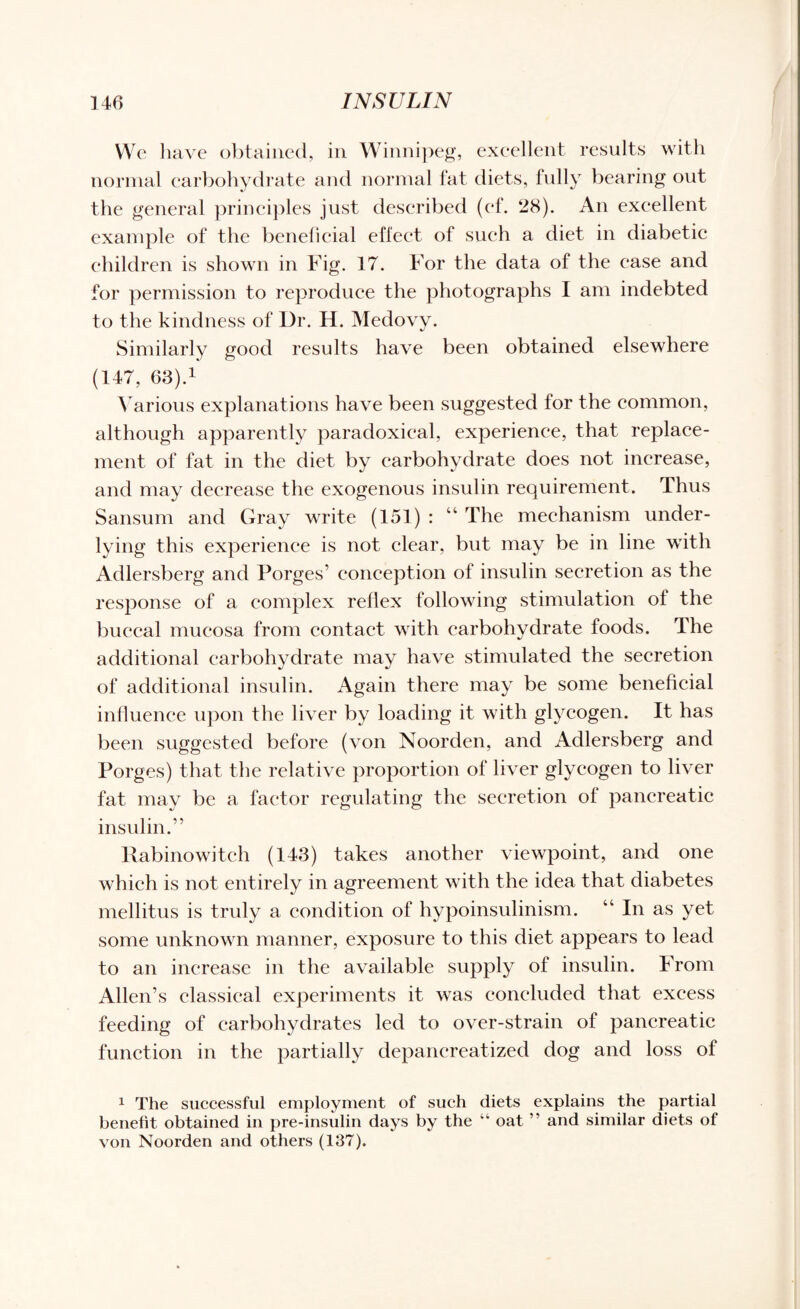 We have obtained, in Winnipeg, excellent results with normal carbohydrate and normal fat diets, fully bearing out the general principles just described (ef. 28). An excellent example of the beneficial effect of such a diet in diabetic children is shown in Fig. 17. For the data of the ease and for permission to reproduce the photographs I am indebted to the kindness of Dr. H. Medovy. Similarly good results have been obtained elsewhere (147, 63).1 Various explanations have been suggested for the common, although apparently paradoxical, experience, that replace¬ ment of fat in the diet by carbohydrate does not increase, and may decrease the exogenous insulin requirement. Thus Sansum and Gray write (151) : “ The mechanism under¬ lying this experience is not clear, but may be in line with Adlersberg and Forges’ conception of insulin secretion as the response of a complex reflex following stimulation of the buccal mucosa from contact with carbohydrate foods. The additional carbohydrate may have stimulated the secretion of additional insulin. Again there may be some beneficial influence upon the liver by loading it with glycogen. It has been suggested before (von Noorden, and Adlersberg and Forges) that the relative proportion of liver glycogen to liver fat may be a factor regulating the secretion of pancreatic insulin.” Rabinowitch (143) takes another viewpoint, and one which is not entirely in agreement with the idea that diabetes mellitus is truly a condition of hypoinsulinism. “ In as yet some unknown manner, exposure to this diet appears to lead to an increase in the available supply of insulin. From Allen’s classical experiments it was concluded that excess feeding of carbohydrates led to over-strain of pancreatic function in the partially depancreatized dog and loss of 1 The successful employment of such diets explains the partial benefit obtained in pre-insulin days by the “ oat ” and similar diets of von Noorden and others (137).