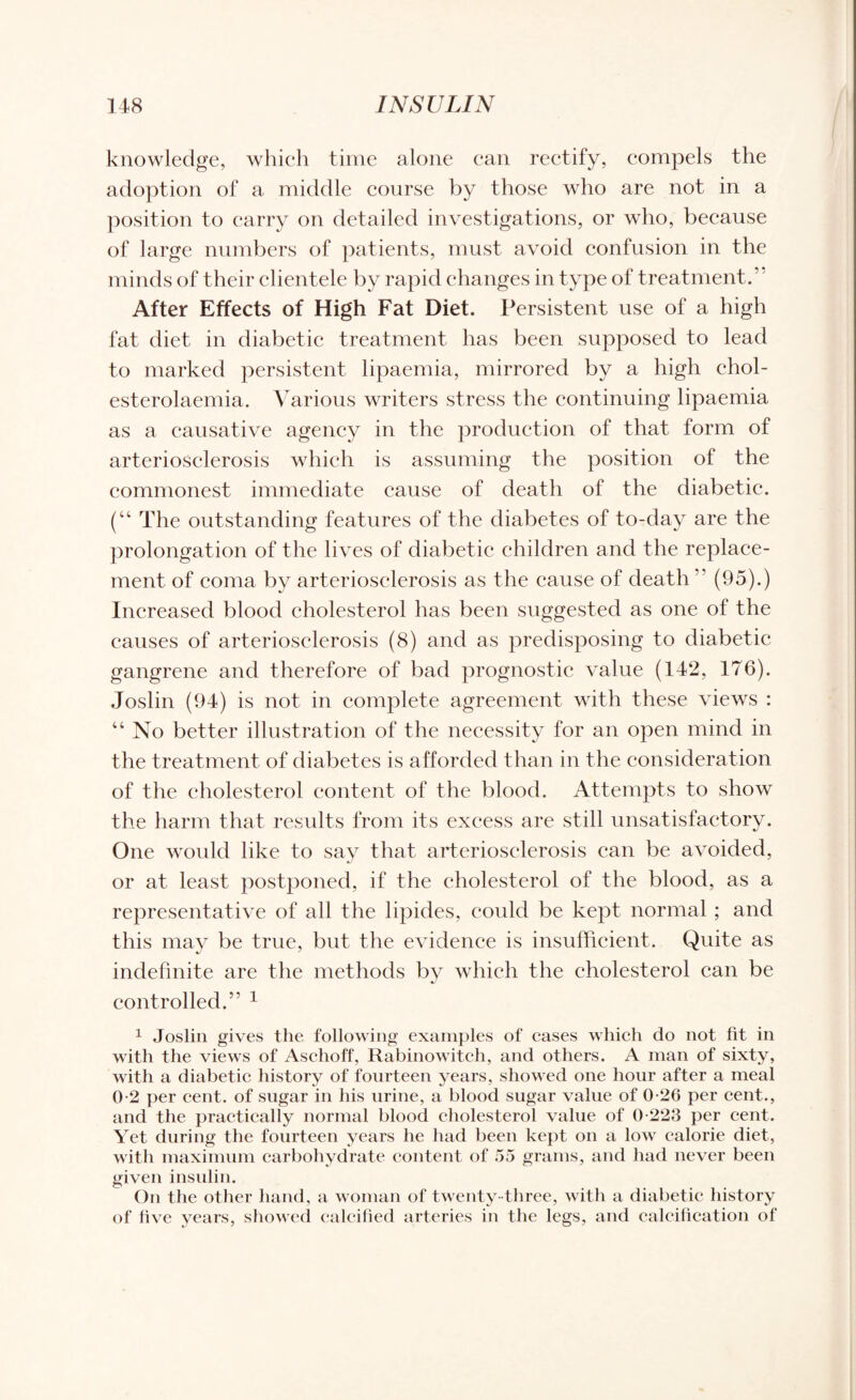 knowledge, which time alone can rectify, compels the adoption of a middle course by those who are not in a position to carry on detailed investigations, or who, because of large numbers of patients, must avoid confusion in the minds of their clientele by rapid changes in type of treatment/ After Effects of High Fat Diet. Persistent use of a high fat diet in diabetic treatment has been supposed to lead to marked persistent lipaemia, mirrored by a high ehol- esterolaemia. Various writers stress the continuing lipaemia as a causative agency in the production of that form of arteriosclerosis which is assuming the position of the commonest immediate cause of death of the diabetic. (“ The outstanding features of the diabetes of to-day are the prolongation of the lives of diabetic children and the replace¬ ment of coma by arteriosclerosis as the cause of death ” (95).) Increased blood cholesterol has been suggested as one of the causes of arteriosclerosis (8) and as predisposing to diabetic gangrene and therefore of bad prognostic value (142, 176). Joslin (94) is not in complete agreement with these views : “No better illustration of the necessity for an open mind in the treatment of diabetes is afforded than in the consideration of the cholesterol content of the blood. Attempts to show the harm that results from its excess are still unsatisfactory. One would like to say that arteriosclerosis can be avoided, or at least postponed, if the cholesterol of the blood, as a representative of all the lipides, could be kept normal ; and this may be true, but the evidence is insufficient. Quite as indefinite are the methods by which the cholesterol can be controlled.” 1 1 Joslin gives the following examples of cases which do not fit in with the views of Aschoff, Rabinowitch, and others. A man of sixty, with a diabetic history of fourteen years, showed one hour after a meal 0-2 per cent, of sugar in his urine, a blood sugar value of 0-26 per cent., and the practically normal blood cholesterol value of 0-223 per cent. Yet during the fourteen years he had been kept on a low calorie diet, with maximum carbohydrate content of 55 grams, and had never been given insulin. On the other hand, a woman of twenty -three, with a diabetic history of five years, showed calcified arteries in the legs, and calcification of
