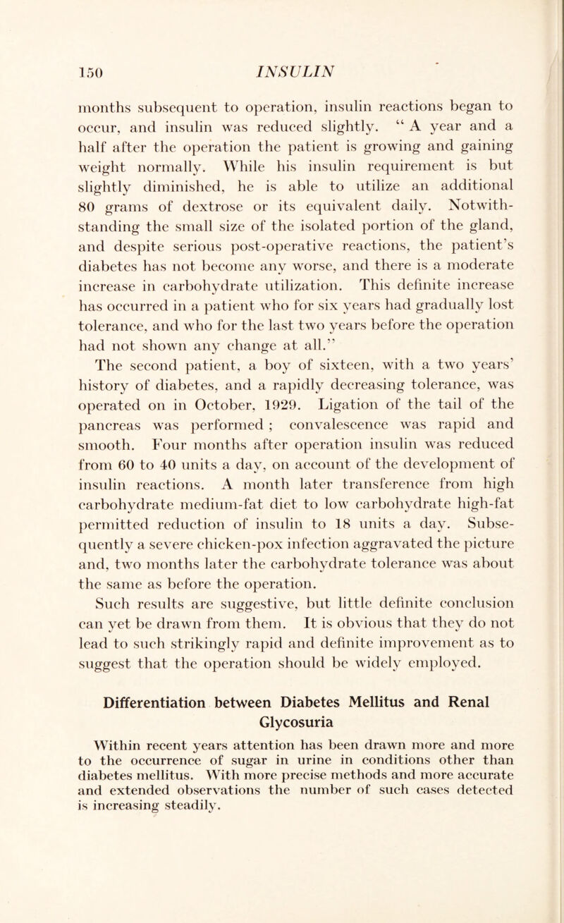 months subsequent to operation, insulin reactions began to occur, and insulin was reduced slightly. “ A year and a half after the operation the patient is growing and gaining weight normally. While his insulin requirement is but slightly diminished, he is able to utilize an additional 80 grams of dextrose or its equivalent daily. Notwith¬ standing the small size of the isolated portion of the gland, and despite serious post-operative reactions, the patient’s diabetes has not become anv worse, and there is a moderate increase in carbohydrate utilization. This definite increase has occurred in a patient who for six years had gradually lost tolerance, and who for the last two years before the operation had not shown any change at all.” The second patient, a boy of sixteen, with a two years’ history of diabetes, and a rapidly decreasing tolerance, was operated on in October. 1929. Ligation of the tail of the pancreas was performed ; convalescence was rapid and smooth. Four months after operation insulin was reduced from 60 to 40 units a day, on account of the development of insulin reactions. A month later transference from high carbohydrate medium-fat diet to low carbohydrate high-fat permitted reduction of insulin to 18 units a day. Subse¬ quently a severe chicken-pox infection aggravated the picture and, two months later the carbohydrate tolerance was about the same as before the operation. Such results are suggestive, but little definite conclusion can vet be drawn from them. It is obvious that they do not lead to such strikingly rapid and definite improvement as to suggest that the operation should be widely employed. Differentiation between Diabetes Mellitus and Renal Glycosuria Within recent years attention has been drawn more and more to the occurrence of sugar in urine in conditions other than diabetes mellitus. With more precise methods and more accurate and extended observations the number of such cases detected is increasing steadily.