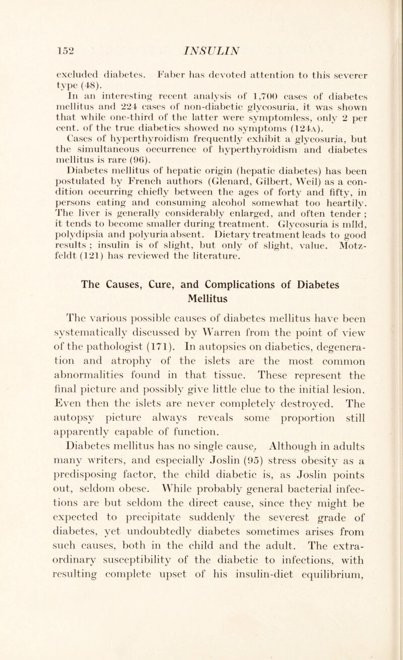 excluded diabetes. Faber has devoted attention to this severer type (48). In an interesting recent analysis of 1,700 cases of diabetes mellitus and 224 cases of non-diabetic glycosuria, it was shown that while one-third of the latter were symptomless, only 2 per cent, of the true diabetics showed no symptoms (124a). Cases of hyperthyroidism frequently exhibit a glycosuria, but the simultaneous occurrence of hyperthyroidism and diabetes mellitus is rare (96). Diabetes mellitus of hepatic origin (hepatic diabetes) has been postulated by French authors (Glenard, Gilbert, Weil) as a con¬ dition occurring chiefly between the ages of forty and fifty, in persons eating and consuming alcohol somewhat too heartily. The liver is generally considerably enlarged, and often tender ; it tends to become smaller during treatment. Glycosuria is mild, polydipsia and polyuria absent. Dietary treatment leads to good results ; insulin is of slight, but only of slight, value. Motz- feldt (121) has reviewed the literature. The Causes, Cure, and Complications of Diabetes Mellitus The various possible causes of diabetes mellitus have been systematicallv discussed by Warren from the point of view of the pathologist (171). In autopsies on diabetics, degenera¬ tion and atrophy of the islets are the most common abnormalities found in that tissue. These represent the final picture and possibly give little clue to the initial lesion. Even then the islets are never completely destroyed. The autopsy picture always reveals some proportion still apparently capable of function. Diabetes mellitus has no single cause. Although in adults many writers, and especially Joslin (95) stress obesity as a predisposing factor, the child diabetic is, as Joslin points out, seldom obese. While probably general bacterial infec¬ tions are but seldom the direct cause, since they might be expected to precipitate suddenly the severest grade of diabetes, yet undoubtedly diabetes sometimes arises from such causes, both in the child and the adult. The extra¬ ordinary susceptibility of the diabetic to infections, with resulting complete upset of his insulin-diet equilibrium,