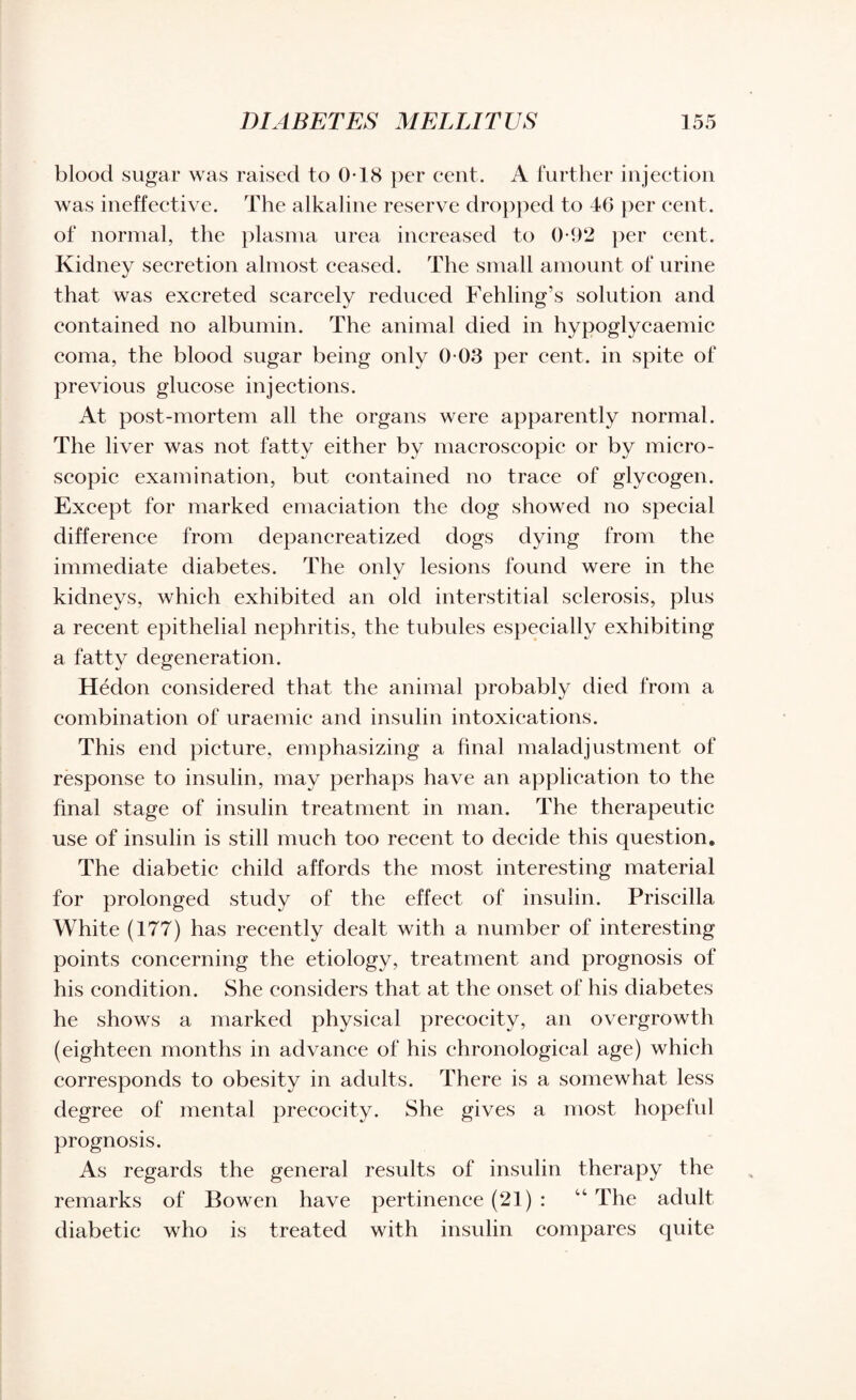 blood sugar was raised to 0-18 per cent. A further injection was ineffective. The alkaline reserve dropped to 46 per cent, of normal, the plasma urea increased to 0*92 per cent. Kidney secretion almost ceased. The small amount of urine that was excreted scarcely reduced Fehling’s solution and contained no albumin. The animal died in hypoglycaemic coma, the blood sugar being only 0 03 per cent, in spite of previous glucose injections. At post-mortem all the organs were apparently normal. The liver was not fatty either by macroscopic or by micro¬ scopic examination, but contained no trace of glycogen. Except for marked emaciation the dog showed no special difference from depancreatized dogs dying from the immediate diabetes. The only lesions found were in the kidneys, which exhibited an old interstitial sclerosis, plus a recent epithelial nephritis, the tubules especially exhibiting a fatty degeneration. Hedon considered that the animal probably died from a combination of uraemic and insulin intoxications. This end picture, emphasizing a final maladjustment of response to insulin, may perhaps have an application to the final stage of insulin treatment in man. The therapeutic use of insulin is still much too recent to decide this question. The diabetic child affords the most interesting material for prolonged study of the effect of insulin. Priscilla White (177) has recently dealt with a number of interesting points concerning the etiology, treatment and prognosis of his condition. She considers that at the onset of his diabetes he shows a marked physical precocity, an overgrowth (eighteen months in advance of his chronological age) which corresponds to obesity in adults. There is a somewhat less degree of mental precocity. She gives a most hopeful prognosis. As regards the general results of insulin therapy the remarks of Bowen have pertinence (21) : “ The adult diabetic who is treated with insulin compares quite