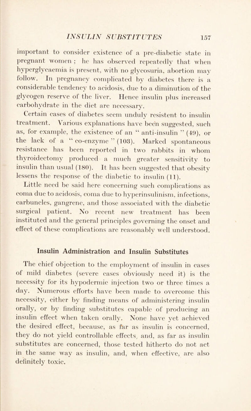important to consider existence of a pre-diabetic state in pregnant women ; he has observed repeatedly that when hyperglycaemia is present, with no glycosuria, abortion may follow. In pregnancy complicated by diabetes there is a eonsiderable tendency to acidosis, due to a diminution of the glycogen reserve of the liver. Hence insulin plus increased carbohydrate in the diet are necessary. Certain cases ol diabetes seem unduly resistent to insulin treatment. A arious explanations have been suggested, such as, for example, the existence of an “ anti-insulin ” (49), or the lack of a 44 co-enzyme ” (103). Marked spontaneous resistance has been reported in two rabbits in whom thyroidectomy produced a much greater sensitivity to insulin than usual (180). It has been suggested that obesity lessens the response of the diabetic to insulin (11). Little need be said here concerning such complications as coma due to acidosis, coma due to hyperinsulinism, infections, carbuncles, gangrene, and those associated with the diabetic surgical patient. No recent new treatment has been instituted and the general principles governing the onset and effect of these complications are reasonably well understood. Insulin Administration and Insulin Substitutes The chief objection to the employment of insulin in cases of mild diabetes (severe cases obviously need it) is the necessity for its hypodermic injection two or three times a day. Numerous efforts have been made to overcome this necessity, either by finding means of administering insulin orally, or by finding substitutes capable of producing an insulin effect when taken orally. None have yet achieved the desired effect, because, as far as insulin is concerned, they do not yield controllable effects, and, as far as insulin substitutes are concerned, those tested hitherto do not act in the same way as insulin, and, when effective, are also definitely toxic.