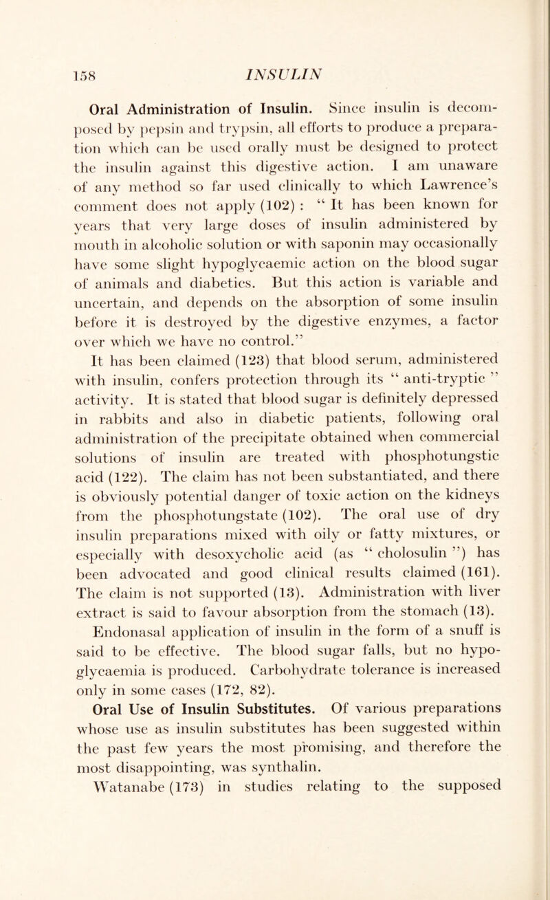 Oral Administration of Insulin. Since insulin is decom¬ posed by pepsin and trypsin, all efforts to produce a prepara¬ tion which can be used orally must be designed to protect the insulin against this digestive action. I am unaware of any method so far used clinically to which Lawrence’s comment does not apply (102) : “It has been known for years that very large doses of insulin administered by mouth in alcoholic solution or with saponin may occasionally have some slight hypoglycaemic action on the blood sugar of animals and diabetics. But this action is variable and uncertain, and depends on the absorption of some insulin before it is destroyed by the digestive enzymes, a factor over which we have no control.” It has been claimed (123) that blood serum, administered with insulin, confers protection through its “ anti-tryptic activity. It is stated that blood sugar is definitely depressed in rabbits and also in diabetic patients, following oral administration of the precipitate obtained when commercial solutions of insulin are treated with phosphotungstic acid (122). The claim has not been substantiated, and there is obviously potential danger of toxic action on the kidneys from the phosphotungstate (102). The oral use of dry insulin preparations mixed with oily or fatty mixtures, or especially with desoxycholic acid (as “ cholosulin ”) has been advocated and good clinical results claimed (161). The claim is not supported (13). Administration with liver extract is said to favour absorption from the stomach (13). Endonasal application of insulin in the form of a snuff is said to be effective. The blood sugar falls, but no hypo- glycaemia is produced. Carbohydrate tolerance is increased only in some cases (172, 82). Oral Use of Insulin Substitutes. Of various preparations whose use as insulin substitutes has been suggested within the past few years the most promising, and therefore the most disappointing, was synthalin. Watanabe (173) in studies relating to the supposed