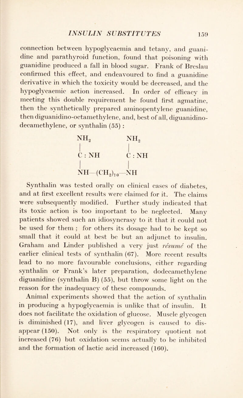 connection between hypoglycaemia and tetany, and guani¬ dine and parathyroid function, found that poisoning with guanidine produced a fall in blood sugar. Frank of Breslau confirmed this effect, and endeavoured to find a guanidine derivative in which the toxicity would be decreased, and the hypoglycaemic action increased. In order of efficacy in meeting this double requirement he found first agmatine, then the synthetically prepared aminopentylene guanidine, then diguanidino-octamethylene, and, best of all, diguanidino- decamethylene, or synthalin (55) : nh2 nh2 C : NH C : NH NH—(CH2), 0—NH Synthalin was tested orally on clinical cases of diabetes, and at first excellent results were claimed for it. The claims were subsequently modified. Further study indicated that its toxic action is too important to be neglected. Many patients showed such an idiosyncrasy to it that it could not be used for them ; for others its dosage had to be kept so small that it could at best be but an adjunct to insulin. Graham and Linder published a very just resume of the earlier clinical tests of synthalin (67). More recent results lead to no more favourable conclusions, either regarding synthalin or Frank’s later preparation, dodecamethylene diguanidine (synthalin B) (55), but throw some light on the reason for the inadequacy of these compounds. Animal experiments showed that the action of synthalin in producing a hypoglycaemia is unlike that of insulin. It does not facilitate the oxidation of glucose. Muscle glycogen is diminished (17), and liver glycogen is caused to dis¬ appear (150). Not only is the respiratory quotient not increased (76) but oxidation seems actually to be inhibited and the formation of lactic acid increased (160).