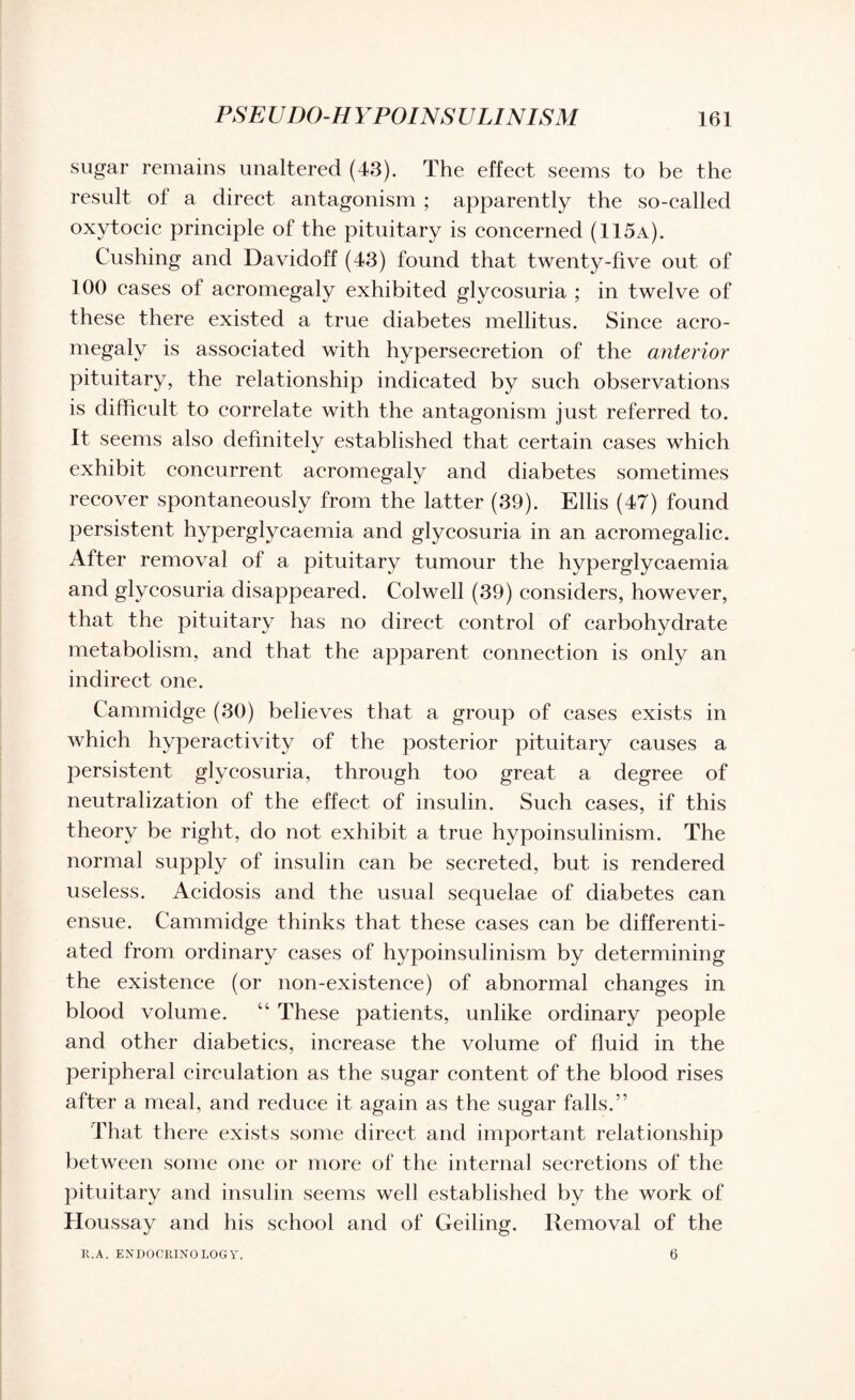 sugar remains unaltered (43). The effect seems to be the result of a direct antagonism ; apparently the so-called oxytocic principle of the pituitary is concerned (115a). Cushing and Davidoff (43) found that twenty-five out of 100 cases of acromegaly exhibited glycosuria ; in twelve of these there existed a true diabetes mellitus. Since acro¬ megaly is associated with hypersecretion of the anterior pituitary, the relationship indicated by such observations is difficult to correlate with the antagonism just referred to. It seems also definitely established that certain cases which exhibit concurrent acromegaly and diabetes sometimes recover spontaneously from the latter (39). Ellis (47) found persistent hyperglycaemia and glycosuria in an acromegalic. After removal of a pituitary tumour the hyperglycaemia and glycosuria disappeared. Colwell (39) considers, however, that the pituitary has no direct control of carbohydrate metabolism, and that the apparent connection is only an indirect one. Cammidge (30) believes that a group of cases exists in which hyperactivity of the posterior pituitary causes a persistent glycosuria, through too great a degree of neutralization of the effect of insulin. Such cases, if this theory be right, do not exhibit a true hypoinsulinism. The normal supply of insulin can be secreted, but is rendered useless. Acidosis and the usual sequelae of diabetes can ensue. Cammidge thinks that these cases can be differenti¬ ated from ordinary cases of hypoinsulinism by determining the existence (or non-existence) of abnormal changes in blood volume. “ These patients, unlike ordinary people and other diabetics, increase the volume of fluid in the peripheral circulation as the sugar content of the blood rises after a meal, and reduce it again as the sugar falls.” That there exists some direct and important relationship between some one or more of the internal secretions of the pituitary and insulin seems well established by the work of Houssay and his school and of Ceiling. Removal of the R.A. ENDOCRINOLOGY. 6