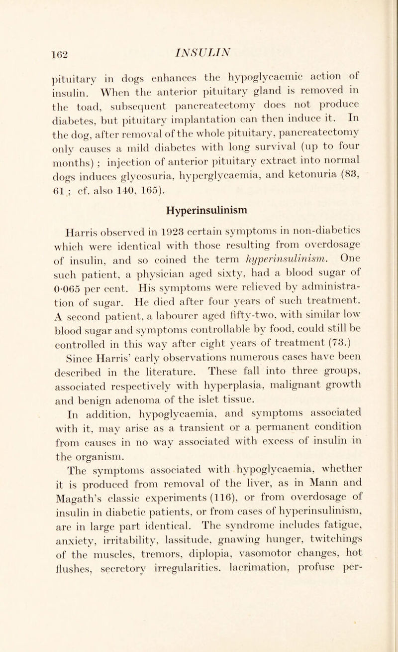pituitary in dogs enhances the hypoglycaemic action of insulin. When the anterior pituitary gland is removed in the toad, subsequent pancreatectomy does not produce diabetes, but pituitary implantation can then induce it. In the dog, after removal of the whole pituitary, pancreatectomy only causes a mild diabetes with long survival (up to four months) ; injection of anterior pituitary extract into normal dogs induces glycosuria, hyperglycaemia, and ketonuria (83, 61 ; cf. also 140, 165). Hyperinsulinism Harris observed in 1923 certain symptoms in non-diabetics which were identical with those resulting from overdosage of insulin, and so coined the term hyperinsulinism. One such patient, a physician aged sixty, had a blood sugar of 0-065 per cent. His symptoms were relieved by administra¬ tion of sugar. He died after four years of such treatment. A second patient, a labourer aged fifty-two. with similar low blood sugar and symptoms controllable by food, could still be controlled in this way after eight years ol treatment (73.) Since Harris’ early observations numerous eases have been described in the literature. These fall into three groups, associated respectively with hyperplasia, malignant growth and benign adenoma of the islet tissue. In addition, hypoglvcaemia, and symptoms associated with it, may arise as a transient or a permanent condition from causes in no way associated with excess of insulin in the organism. The symptoms associated with hypoglycaemia, whether it is produced from removal of the liver, as in Mann and Magath’s classic experiments (116), or from overdosage of insulin in diabetic patients, or from cases of hyperinsulinism, are in large part identical. The syndrome includes fatigue, anxiety, irritability, lassitude, gnawing hunger, twitchings of the muscles, tremors, diplopia, vasomotor changes, hot flushes, secretory irregularities, laerimation, profuse per-
