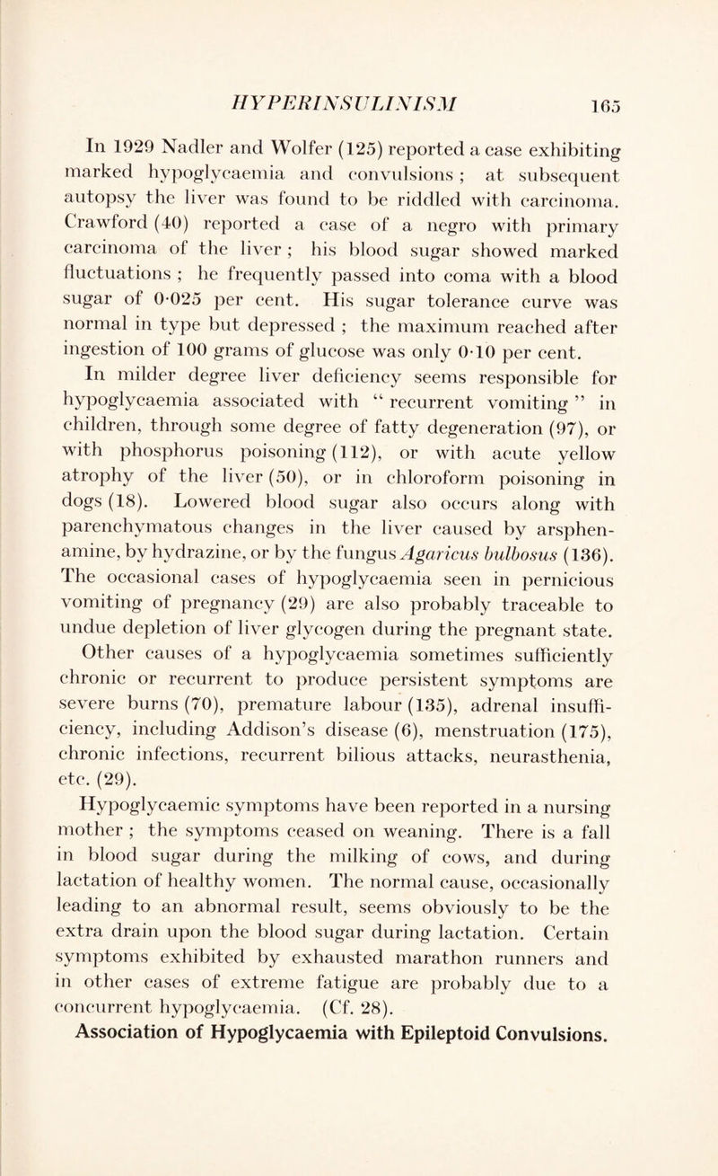 In 1929 Nadler and Wolfer (125) reported a case exhibiting marked hypoglycaemia and convulsions ; at subsequent autopsy the liver was found to be riddled with carcinoma. Crawford (40) reported a ease of a negro with primary carcinoma of the liver; his blood sugar showed marked fluctuations ; he frequently passed into coma with a blood sugar of 0*025 per cent. His sugar tolerance curve was normal in type but depressed ; the maximum reached after ingestion of 100 grams of glucose was only 0*10 per cent. In milder degree liver deficiency seems responsible for hypoglycaemia associated with “ recurrent vomiting ” in children, through some degree of fatty degeneration (97), or with phosphorus poisoning (112), or with acute yellow atrophy of the liver (50), or in chloroform poisoning in dogs (18). Lowered blood sugar also occurs along with parenchymatous changes in the liver caused by arsphen- amine, by hydrazine, or by the fungus Agaricus bulbosus (136). The occasional eases of hypoglycaemia seen in pernicious vomiting of pregnancy (29) are also probably traceable to undue depletion of liver glycogen during the pregnant state. Other causes of a hypoglycaemia sometimes sufficiently chronic or recurrent to produce persistent symptoms are severe burns (70), premature labour (135), adrenal insuffi¬ ciency, including Addison’s disease (6), menstruation (175), chronic infections, recurrent bilious attacks, neurasthenia, etc. (29). Hypoglycaemic symptoms have been reported in a nursing mother ; the symptoms ceased on weaning. There is a fall in blood sugar during the milking of cows, and during lactation of healthy women. The normal cause, occasionally leading to an abnormal result, seems obviously to be the extra drain upon the blood sugar during lactation. Certain symptoms exhibited by exhausted marathon runners and in other cases of extreme fatigue are probably due to a concurrent hypoglycaemia. (Cf. 28). Association of Hypoglycaemia with Epileptoid Convulsions.