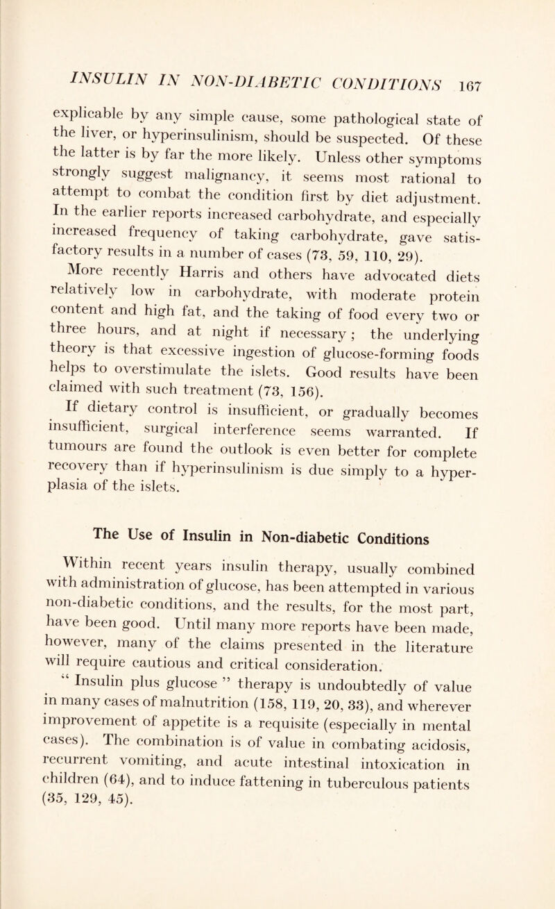 INSULIN IN NON-DIABETIC CONDITIONS explicable by any simple cause, some pathological state of the liver, or hyperinsulinism, should be suspected. Of these the latter is by far the more likely. Unless other symptoms strongly suggest malignancy, it seems most rational to attempt to combat the condition first by diet adjustment. In the earlier reports increased carbohydrate, and especially increased frequency of taking carbohydrate, gave satis¬ factory results in a number of cases (73, 59, 110, 29). More recently Harris and others have advocated diets relatively low in carbohydrate, with moderate protein content and high fat, and the taking of food every two or three hours, and at night if necessary; the underlying theoiy is that excessive ingestion of glucose-forming foods helps to overstimulate the islets. Good results have been claimed with such treatment (73, 156). If dietary control is insufficient, or gradually becomes insufficient, surgical interference seems warranted. If tumours are found the outlook is even better for complete recovery than if hyperinsulinism is due simply to a hyper¬ plasia of the islets. The Use of Insulin in Non-diabetic Conditions Within recent years insulin therapy, usually combined with administration of glucose, has been attempted in various non-diabetic conditions, and the results, for the most part, have been good. Until many more reports have been made, however, many of the claims presented in the literature will require cautious and critical consideration. “ Insulin plus glucose ” therapy is undoubtedly of value in many cases of malnutrition (158, 119, 20, 33), and wherever improvement of appetite is a requisite (especially in mental eases). The combination is of value in combating acidosis, recurrent vomiting, and acute intestinal intoxication in children (64), and to induce fattening in tuberculous patients (35, 129, 45).
