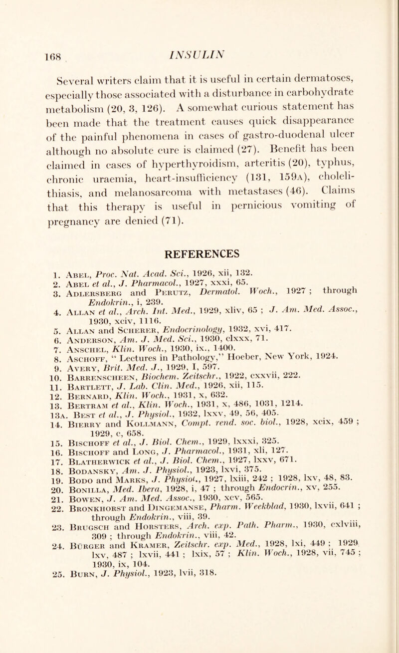 Several writers claim that it is useful in certain dermatoses, especially those associated with a disturbance in carbohydrate metabolism (20, 3, 126). A somewhat curious statement has been made that the treatment causes quick disappearance of the painful phenomena in cases of gastro-duodenal ulcer although no absolute cure is claimed (27). Benefit has been claimed in eases of hyperthyroidism, arteritis (20), typhus, chronic uraemia, heart-insufficiency (131, 159a), choleli¬ thiasis, and melanosarcoma with metastases (46). Claims that this therapy is useful in pernicious vomiting of pregnancy are denied (71). REFERENCES 1. Abel, Proc. Nat. Acad. Sci., 1926, xii, 132. 2. Abel et al., J. Pharmacol., 1927, xxxi, 65. 3. Adlersberg and Perutz, Dermatol. Woch., 1927 ; through Endokrin., i, 239. 4. Allan et al., Arch. lnt. Med., 1929, xliv, 65 ; J. Am. Med. Assoc., 1930, xciv, 1116. 5. Allan and Scherer, Endocrinology, 1932, xvi, 417. 6. Anderson, Am. J. Med. Sci., 1930, clxxx, 71. 7. Anschel, Klin. Woch., 1930, ix., 1400. 8. Aschoff, “ Lectures in Pathology,” Hoeber, New York, 1924. 9. Avery, Brit. Med. J., 1929, I, 597. 10. Barrenscheen, Biochem. Zeitschr., 1922, cxxvii, 222. 11. Bartlett, J. Lab. Clin. Med., 1926, xii, 115. 12. Bernard, Klin. Woch., 1931, x, 632. 13. Bertram et al., Klin. Woch., 1931, x, 486, 1031, 1214. 13a. Best et al., J. Physiol., 1932, lxxv, 49, 56, 405. . 14. Bierry and Ivollmann, Compt. rend. soc. biol., 1928, xcix, 4o9 ; 1929, c, 658. 15. Bischoff et al., J. Biol. Chem., 1929, lxxxi, 325.^ 16. Bischoff and Long, J. Pharmacol., 1931, xii, 127. 17. Blatherwick et al., J. Biol. Chem., 1927, lxxv, 671. 18. Bodansky, Am. J. Physiol., 1923, lxvi, 375. 19. Bodo and Marks, J. Physiol., 1927, lxiii, 242 ; 1928, lxv, 48, 83. 20. Bonilla, Med. Ibera, 1928, i, 47 ; through Endocrin., xv, 255. 21. Bowen, J. Am. Med. Assoc., 1930, xcv, 565. 22. Bronkhorst and Dingemanse, Pharm. Weekblad, 1930, lxvii, 641 ; through Endokrin., viii, 39. 23. Brugsch and Horsters, Arch. exp. Path. Pharm., 1930, cxlviii, 309 ; through Endokrin., viii, 42. 24. Burger and Kramer, Zeitschr. exp. Med., 1928, lxi, 449 ; 1929 lxv, 487 ; lxvii, 441 ; lxix, 57 ; Klin. Woch., 1928, vii, 745 ; 1930, ix, 104. 25. Burn, J. Physiol., 1923, lvii, 318.