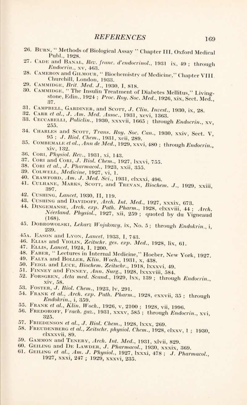 26. 27. 28. 29. 30. Burn “ Methods of Biological Assay ” Chapter III, Oxford Medical Pubh,1928. Cade and Banal, Rev. franc. cVendocrinol., 1931 ix, 49 : through Endocrin., xv, 463. Cameron and Gilmour, “ Biochemistrv of Medicine,” Chapter VIII Churchill, London, 1933. Cammidge, Brit. Med. J., 1930. I, 818. Cammidge, “ The Insulin Treatment of Diabetes Mellitus,” Living¬ stone, Edin., 1924 ; Proc. Roy. Soc. Med., 1926, xix, Sect. Med., 37. £AMPBELIj’ Gardiner’ anfl Scott, J. Clin. Invest., 1930, ix, 28 32. Carr et al, J. Am. Med. Assoc., 1931, xcvi, 1363. 33. Ceccarelli, Policlin., 1930, xxxvii, 1665 ; through Endocrin., xv 255. 34. Charles and Scott, Trans. Roy. Soc. Can., 1930, xxiv, Sect. V 95 ; J. Biol. Chem., 1931, xcii, 289. 35. Combemale et al, Ann de Med., 1929, xxvi, 480 ; through Endocrin. XIV, 132. 36. Cori, Physiol. Rev., 1931, xi, 143. 37. Cori and Cori, J. Biol. Chem., 1927, lxxvi, 755. 38. Cori et al, J. Pharmacol., 1923, xxii, 355. 39. Colwell, Medicine, 1927, vi, 1. 40. Crawford, Am. J. Med. Sci., 1931, clxxxi, 496. 41. Culhane, Marks, Scott, and Trevan, Biochem. J., 1929, xxiii, 42. Cushing, Lancet, 1930, II, 119. 43. Cushing and Davidoff, Arch. lnt. Med., 1927, xxxix, 673. 44. Dingemanse, Arch. exp. Path. Pharm., 1928, clxxviii’ 44 ; Arch. i\eerland. Physiol., 1927, xii, 259 ; quoted by du Vigneaud (168). 45. Dobrowolski, Lekarz Wojskowy, ix, No. 5 ; through Endokrin., i, 2»j9. 45a. Eason and Lyon, Lancet, 1933, I, 743. 46. Elias and Violin, Zeitschr. ges. exp. Med., 1928, lix 61. 47. Ellis, Lancet, 1924, I, 1200. 48. Faber, “ Lectures in Internal Medicine,” Hoeber, New York 1927 49. Falta and Boller, Klin. Woch., 1931, x, 438. 50. Feigl and Luce, Biochem. Zeitschr., 1918, lxxxvi, 49. 51. Finney and Finney, Ann. Surg., 1928, lxxxviii, 584. 52. Forsgren, Acta med. Scand., 1929, Ixx, 139 ; through Endocrin xiv, 58. 53. Foster, J. Biol. Chem., 1923, lv, 291. 54. Frank et al., Arch. exp. Path. Pharm., 1928, cxxvii, 35 ; through Endokrin., i, 359. 6 55. Frank et al., Klin. Woch., 1926, v, 2100 ; 1928, vii, 1996. 56. Fredoroff, I rach. gaz., 1931, xxxv, 585 ; through Endocrin., xvi, 325. 57. Friedenson et al., J. Biol. Chem., 1928, lxxx, 269. 58. Freudenberg et al., Zeitschr. physiol. Chem,., 1928, clxxv, 1 • 1930 clxxxvii, 89. 59. Gammon and Tenery, Arch. lnt. Med., 1931, xlvii, 829. 60. Geiling and De Lawder, J. Pharmacol., 1930, xxxix, 369. 61. Geiling et al., Am. J. Physiol., 1927, lxxxi, 478 ; ./. Pharmacol 1927, xxxi, 247 ; 1929, xxxvi, 235.