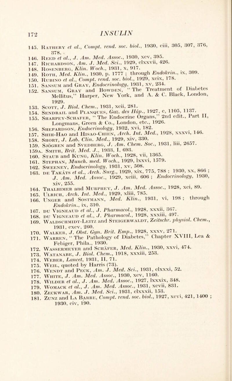 145. Rathery et al., Compt. rend. soc. biol., 1930, ciii, 305, 307, 378. 376, 146. Reed et al., J. Am. Med. Assoc., 1930, xcv, 395. 147. Richardson, Am. J. Med. Sci., 1929, clxxvii, 426. 148. Rosenberg, Klin. Woch., 1931, x, 917. 149. Roth, Med. Klin., 1930, p. 1777 ; through Endoknn., ix, 309. 150. Rubino et al., Compt. rend. soc. biol., 1929, xcix, 178. 151. Sansum and Gray, Endocrinology, 1931, xv, 234. 152. Sansum, Gray and Bowden, “ The Treatment of Diabetes Mellitus,” Harper, New York, and A. & C. Black, London, 1929. 153. Scott, J. Biol. Chem., 1931, xcii, 281. ^ 154. Sendrail and Pi.anques, Gaz. des Hop., 1927, c, 110a, 113/. 155. Sharpey-Schafer, “ The Endocrine Organs, ’ 2nd edit., 1 art 11, Longmans, Green & Co., London, etc., 1926. 156. Siiepardson, Endocrinology, 1932, xvi, 182. 157. Shih-Hao and Hisao-Chien, Arch. Int. Med., 1928, xxxvi, 146. 158. Short, J. Lab. Clin. Med., 1929, xiv, 330. 159. Sjogren and Svedberg, J. Am. Chem. Soc., 1931, hn, 26a /. 159a. Smith, Brit. Med. ./., 1933, I, 693. 160. Staub and Rung, Klin. Woch., 1928, vii, 1365. 161. Stephan, Munch, med. Woch., 1929, lxxvi, 1579. 162. Sweeney, Endocrinology, 1931, xv, 508. 163. de Takats et al.. Arch. Surg., 1929, xix, 775, 788 ; 1930, xx, 866 ; J. Am. Med. Assoc., 1929, xciii, 606 ; Endocrinology, 1930, 164. Thalhimer and Murphey, J. Am. Med. Assoc., 1928, xci, 89. 165. Ulrich, Arch. Int. Med., 1929, xliii, 785. 166. Unger and Sostmann, Med. Klin., 1931, vi, 198 ; through Endokrin., ix, 310. 167. DU Vigneaud et al., J. Pharmacol., 1928, xxxn, 367. 168. du Vigneaud et al., J. Pharmacol., 1928, xxxiii, 497. 169. Waldschmidt-Leitz and Steigerwaldt, Zeitschr. physiol. Chem., 1931, excv, 260. 170. Walker, J. Obst. Gyn. Brit. Emp., 1928, xxxv, 271. 171. Warren, “ The Pathology of Diabetes,’ Chapter X\Ill, Lea & Febiger, Phila., 1930. 172. Wassermeyer and Schafer, Med. Klin., 1930, xxvi, 474. 173. Watanabe, J. Biol. Chem., 1918, xxxiii, 253. 174. Weber, Lancet, 1931, II, 71. 175. Weil, quoted by Harris (73). 176. Wendt and Peck, Am. J. Med. Sci., 1931, clxxxi, 52. 177. White, J. Am. Med. Assoc., 1930, xcv, 1160. 178. Wilder et al., J. Am. Med. Assoc., 1927, lxxxix, 348. 179. Womack et al., J. Am. Med. Assoc., 1931, xcvii, 831. 180. Zeckwar, Am. J. Med. Sci., 1931, clxxxii, 153. 181. Zunz and La Barre, Compt. rend. soc. biol., 192/, xc\i, 421, 1400 ]930, civ, 190.
