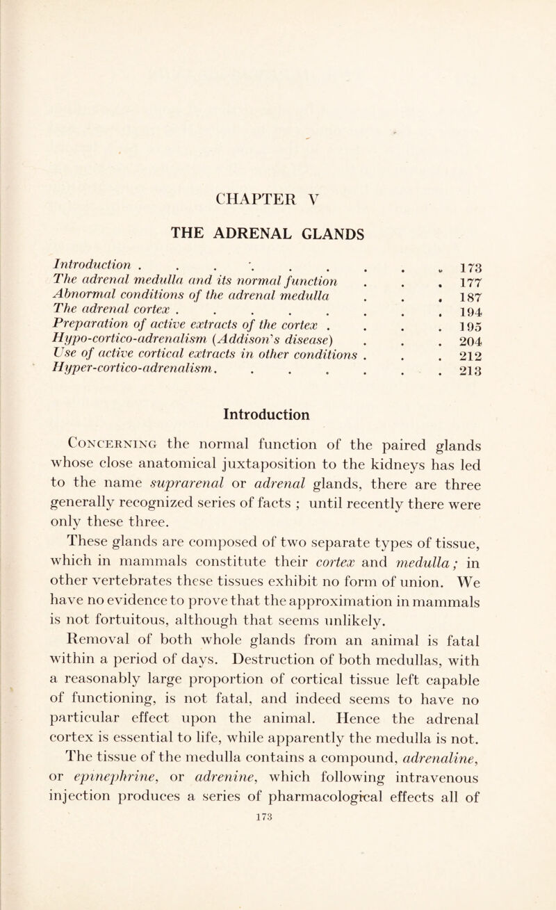 CHAPTER V THE ADRENAL GLANDS Introduction . . . \ . . # # w 173 The advened medulla and its normal f unction . . ,177 Abnormal conditions of the advened medulla . . ,187 The adrenal cortex . . . . . . . .194 Preparation of active extracts of the cortex . . . .195 Hypo-cortico-adrenalism (Addison's disease) . . . 204 Use of active corticed extracts in other conditions . . .212 Hyper-cortico-adrenalism. . . . . . .213 Introduction Concerning the normal function of the paired glands whose close anatomical juxtaposition to the kidneys has led to the name suprarenal or adrenal glands, there are three generally recognized series of facts ; until recently there were only these three. These glands are composed of two separate types of tissue, which in mammals constitute their cortex and medulla; in other vertebrates these tissues exhibit no form of union. We have no evidence to prove that the approximation in mammals is not fortuitous, although that seems unlikely. Removal of both whole glands from an animal is fatal within a period of days. Destruction of both medullas, with a reasonably large proportion of cortical tissue left capable of functioning, is not fatal, and indeed seems to have no particular effect upon the animal. Hence the adrenal cortex is essential to life, while apparently the medulla is not. The tissue of the medulla contains a compound, adrenaline, or epinephrine, or adrenine, which following intravenous injection produces a series of pharmacological effects all of