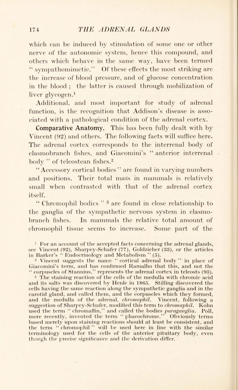 which can be induced by stimulation of some one or other nerve of the autonomic system, henee this compound, and others which behave in the same way, have been termed “ sympathomimetic.” Of these effects the most striking are the increase of blood pressure, and of glucose concentration in the blood ; the latter is caused through mobilization of liver glycogen.1 Additional, and most important for study of adrenal function, is the recognition that Addison’s disease is asso¬ ciated with a pathological condition of the adrenal cortex. Comparative Anatomy. This has been fully dealt with by Vincent (92) and others. The following facts will suffice here. The adrenal cortex corresponds to the interrenal body of elasmobranch fishes, and Giacomini’s “ anterior interrenal body ” of teleostean fishes.2 “Accessory cortical bodies ” are found in varying numbers and positions. Their total mass in mammals is relatively small when contrasted with that of the adrenal cortex itself. “ Chromophil bodies ” 3 are found in close relationship to the ganglia of the sympathetic nervous system in elasmo¬ branch fishes. In mammals the relative total amount of chromophil tissue seems to increase. Some part of the 1 For an account of the accepted facts concerning the adrenal glands, see Vincent (92), Sharpey-Schafer (77), Goldzieher (33), or the articles in Barker’s “ Endocrinology and Metabolism ” (5). 2 Vincent suggests the name “ cortical adrenal body ” in place of Giacomini’s term, and has confirmed Ramalho that this, and not the “ corpuscles of Stannius,” represents the adrenal cortex in teleosts (93). 3 The staining reaction of the cells of the medulla with chromic acid and its salts was discovered by Henle in 1805. Stilling discovered the cells having the same reaction along the sympathetic ganglia and in the carotid gland, and called them, and the corpuscles which they formed, and the medulla of the adrenal, chromophil. Vincent, following a suggestion of Sharpey-Schafer, modified this term to chromaphil. Kohn used the term “ chromaffin,” and called the bodies paraganglia. Poll, more recently, invented the term “ phaeochrome.” Obviously terms based merely upon staining reactions should at least be consistent, and the term “ chromophil ” will be used here in line with the similar terminology used for the cells of the anterior pituitary body, even though the precise significance and the derivation differ.